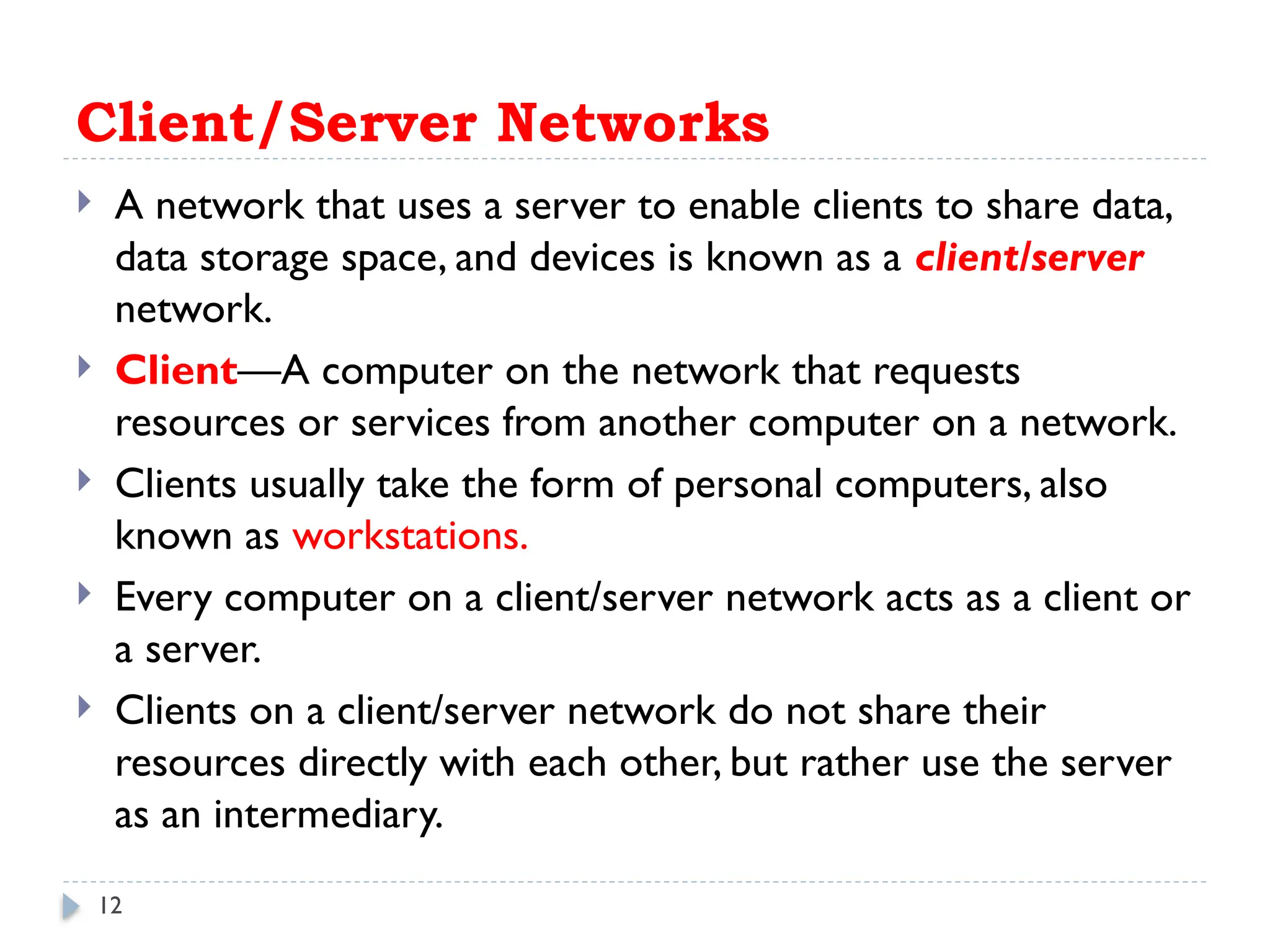 12
Client/Server Networks
 A network that uses a server to enable clients to share data,
data storage space, and devices is known as a client/server
network.
 Client—A computer on the network that requests
resources or services from another computer on a network.
 Clients usually take the form of personal computers, also
known as workstations.
 Every computer on a client/server network acts as a client or
a server.
 Clients on a client/server network do not share their
resources directly with each other, but rather use the server
as an intermediary.
 