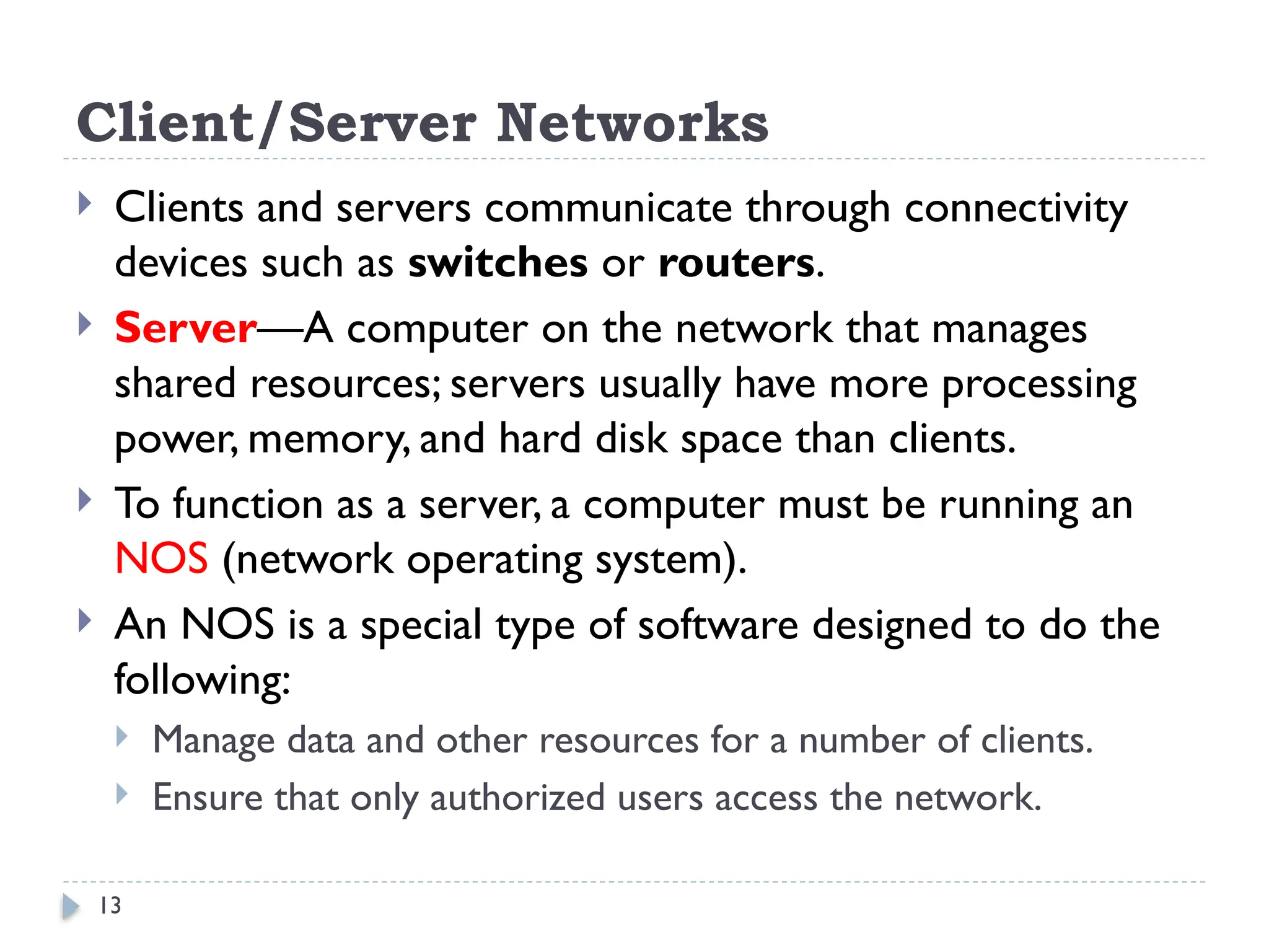13
Client/Server Networks
 Clients and servers communicate through connectivity
devices such as switches or routers.
 Server—A computer on the network that manages
shared resources; servers usually have more processing
power, memory, and hard disk space than clients.
 To function as a server, a computer must be running an
NOS (network operating system).
 An NOS is a special type of software designed to do the
following:
 Manage data and other resources for a number of clients.
 Ensure that only authorized users access the network.
 