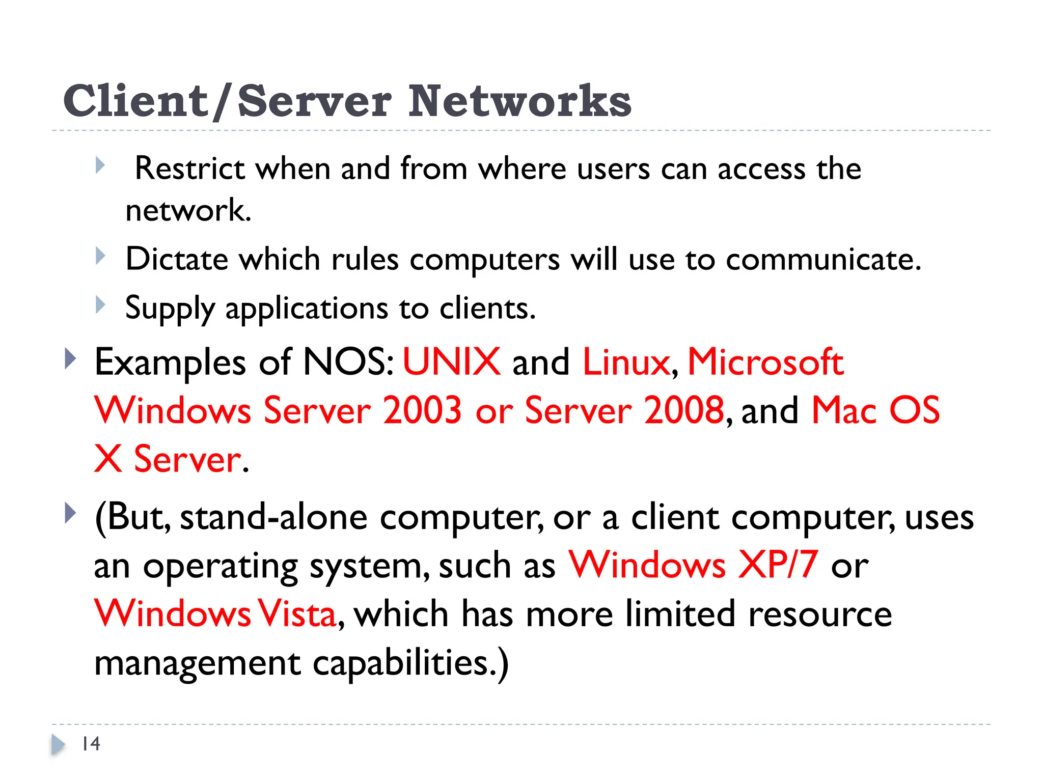 14
Client/Server Networks
 Restrict when and from where users can access the
network.
 Dictate which rules computers will use to communicate.
 Supply applications to clients.
 Examples of NOS: UNIX and Linux, Microsoft
Windows Server 2003 or Server 2008, and Mac OS
X Server.
 (But, stand-alone computer, or a client computer, uses
an operating system, such as Windows XP/7 or
WindowsVista, which has more limited resource
management capabilities.)
 