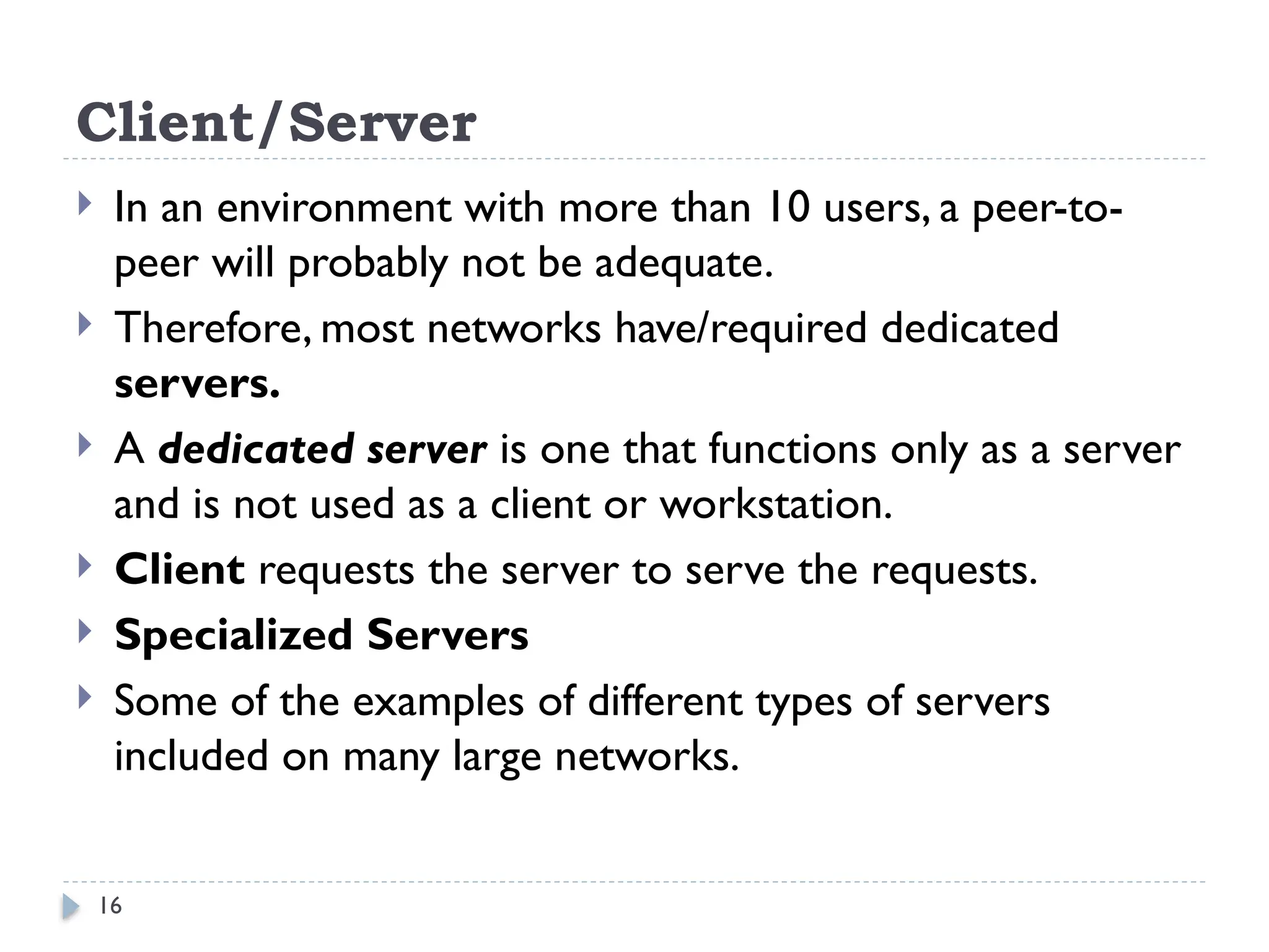 16
Client/Server
 In an environment with more than 10 users, a peer-to-
peer will probably not be adequate.
 Therefore, most networks have/required dedicated
servers.
 A dedicated server is one that functions only as a server
and is not used as a client or workstation.
 Client requests the server to serve the requests.
 Specialized Servers
 Some of the examples of different types of servers
included on many large networks.
 