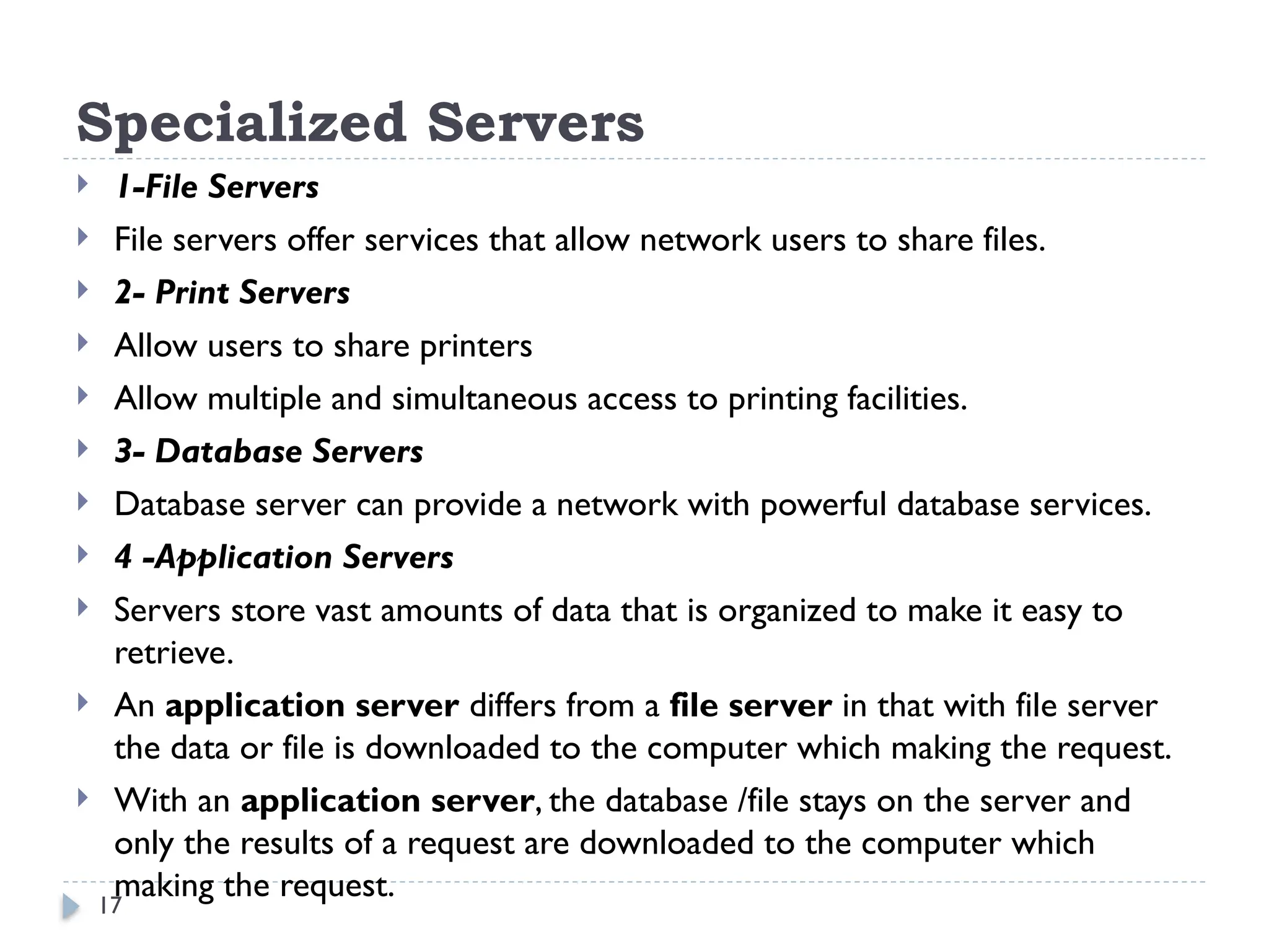 17
Specialized Servers
 1-File Servers
 File servers offer services that allow network users to share files.
 2- Print Servers
 Allow users to share printers
 Allow multiple and simultaneous access to printing facilities.
 3- Database Servers
 Database server can provide a network with powerful database services.
 4 -Application Servers
 Servers store vast amounts of data that is organized to make it easy to
retrieve.
 An application server differs from a file server in that with file server
the data or file is downloaded to the computer which making the request.
 With an application server, the database /file stays on the server and
only the results of a request are downloaded to the computer which
making the request.
 