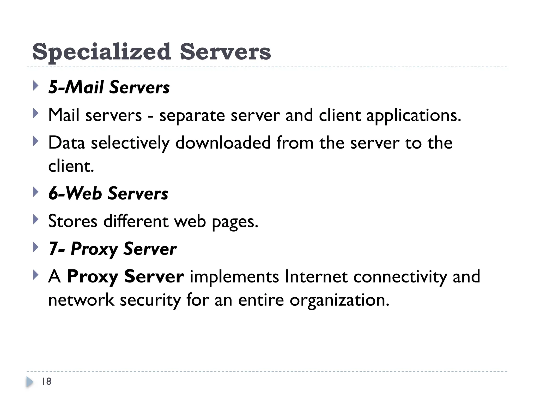 18
Specialized Servers
 5-Mail Servers
 Mail servers - separate server and client applications.
 Data selectively downloaded from the server to the
client.
 6-Web Servers
 Stores different web pages.
 7- Proxy Server
 A Proxy Server implements Internet connectivity and
network security for an entire organization.
 