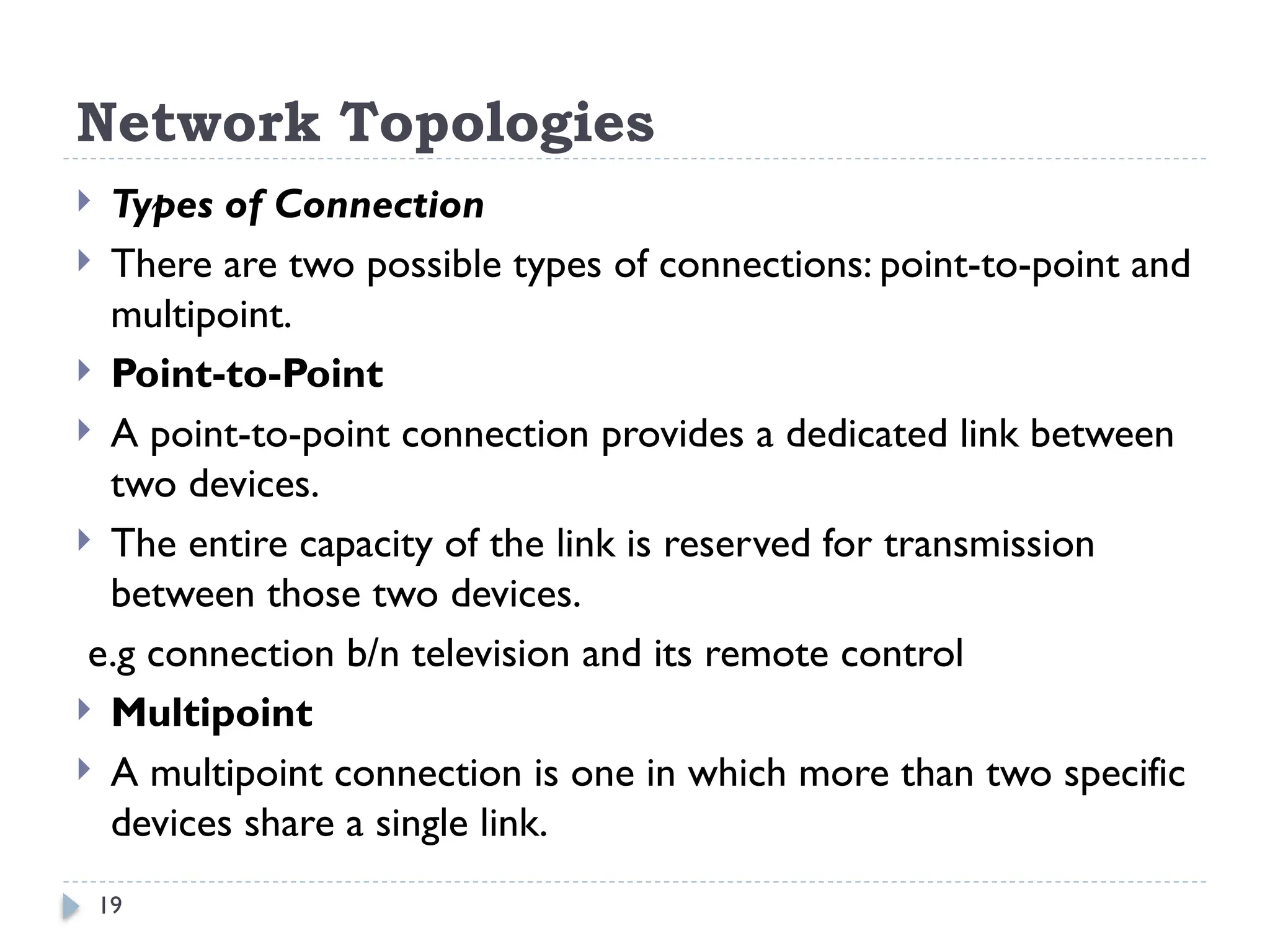 19
Network Topologies
 Types of Connection
 There are two possible types of connections: point-to-point and
multipoint.
 Point-to-Point
 A point-to-point connection provides a dedicated link between
two devices.
 The entire capacity of the link is reserved for transmission
between those two devices.
e.g connection b/n television and its remote control
 Multipoint
 A multipoint connection is one in which more than two specific
devices share a single link.
 