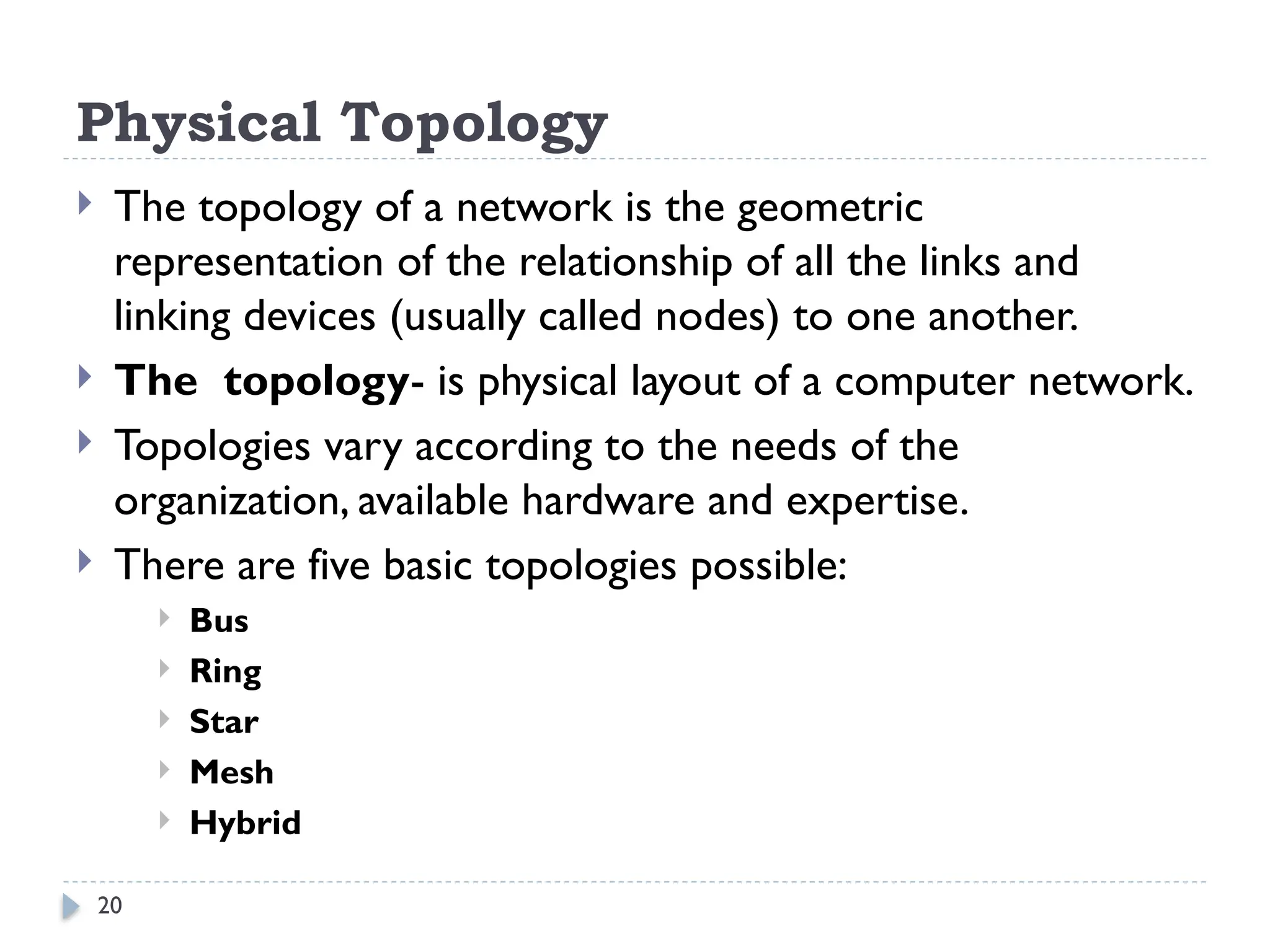 20
Physical Topology
 The topology of a network is the geometric
representation of the relationship of all the links and
linking devices (usually called nodes) to one another.
 The topology- is physical layout of a computer network.
 Topologies vary according to the needs of the
organization, available hardware and expertise.
 There are five basic topologies possible:
 Bus
 Ring
 Star
 Mesh
 Hybrid
 