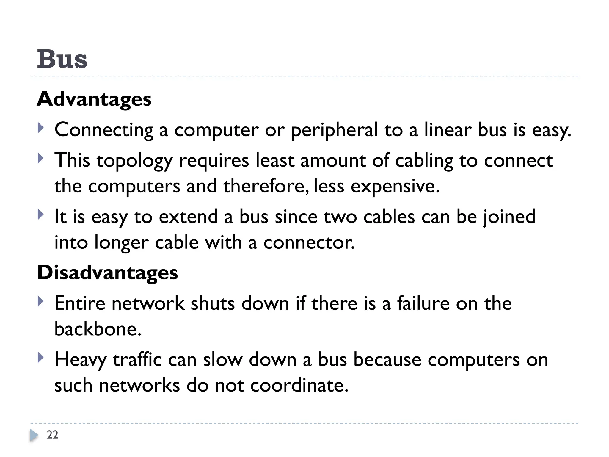 22
Bus
Advantages
 Connecting a computer or peripheral to a linear bus is easy.
 This topology requires least amount of cabling to connect
the computers and therefore, less expensive.
 It is easy to extend a bus since two cables can be joined
into longer cable with a connector.
Disadvantages
 Entire network shuts down if there is a failure on the
backbone.
 Heavy traffic can slow down a bus because computers on
such networks do not coordinate.
 
