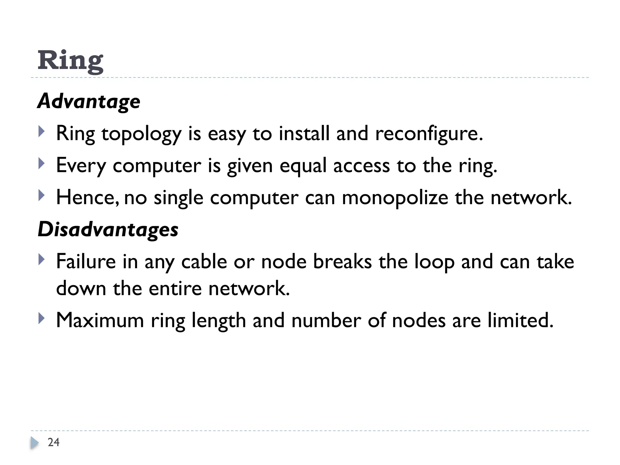 24
Ring
Advantage
 Ring topology is easy to install and reconfigure.
 Every computer is given equal access to the ring.
 Hence, no single computer can monopolize the network.
Disadvantages
 Failure in any cable or node breaks the loop and can take
down the entire network.
 Maximum ring length and number of nodes are limited.
 