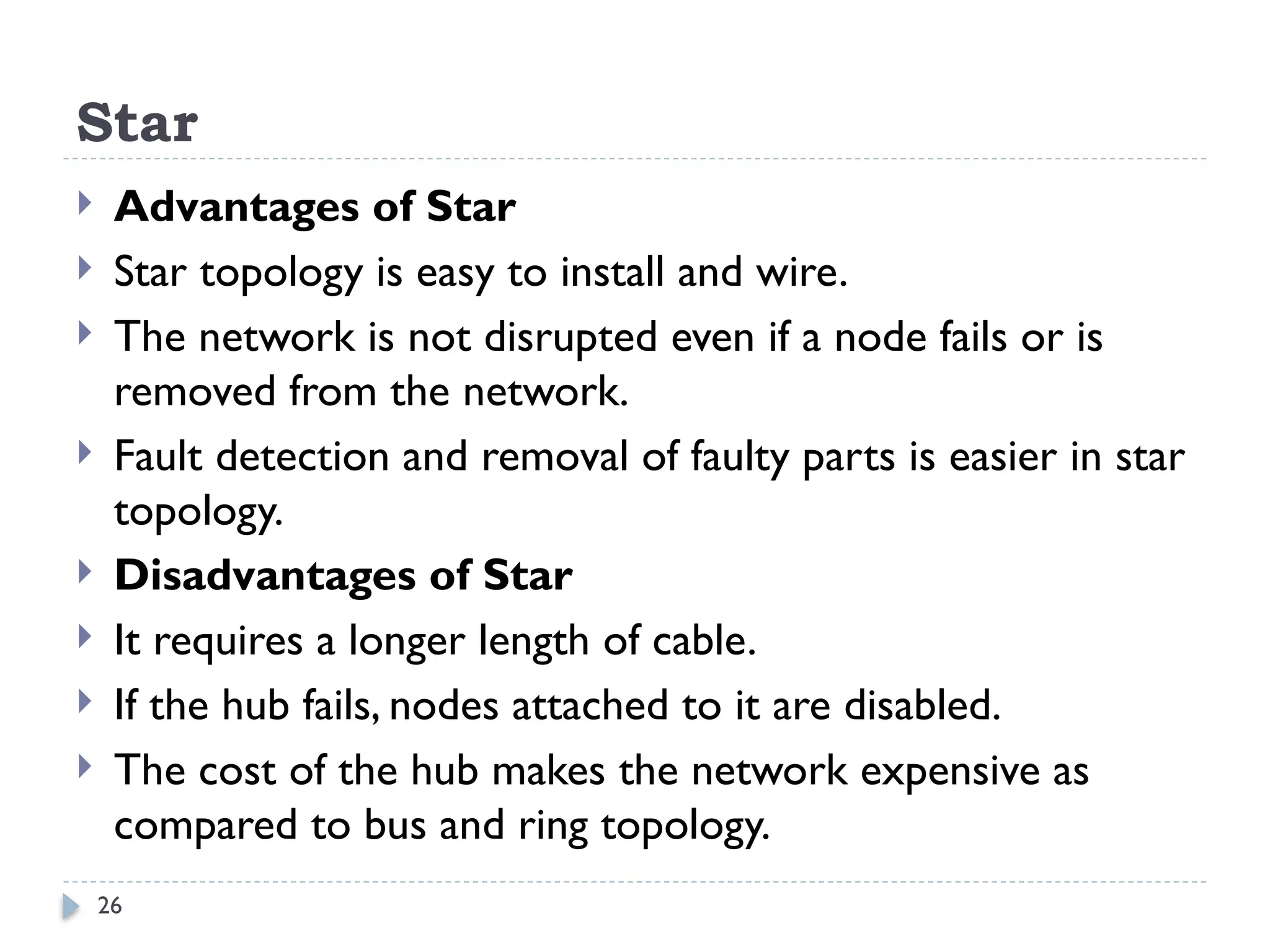 26
Star
 Advantages of Star
 Star topology is easy to install and wire.
 The network is not disrupted even if a node fails or is
removed from the network.
 Fault detection and removal of faulty parts is easier in star
topology.
 Disadvantages of Star
 It requires a longer length of cable.
 If the hub fails, nodes attached to it are disabled.
 The cost of the hub makes the network expensive as
compared to bus and ring topology.
 
