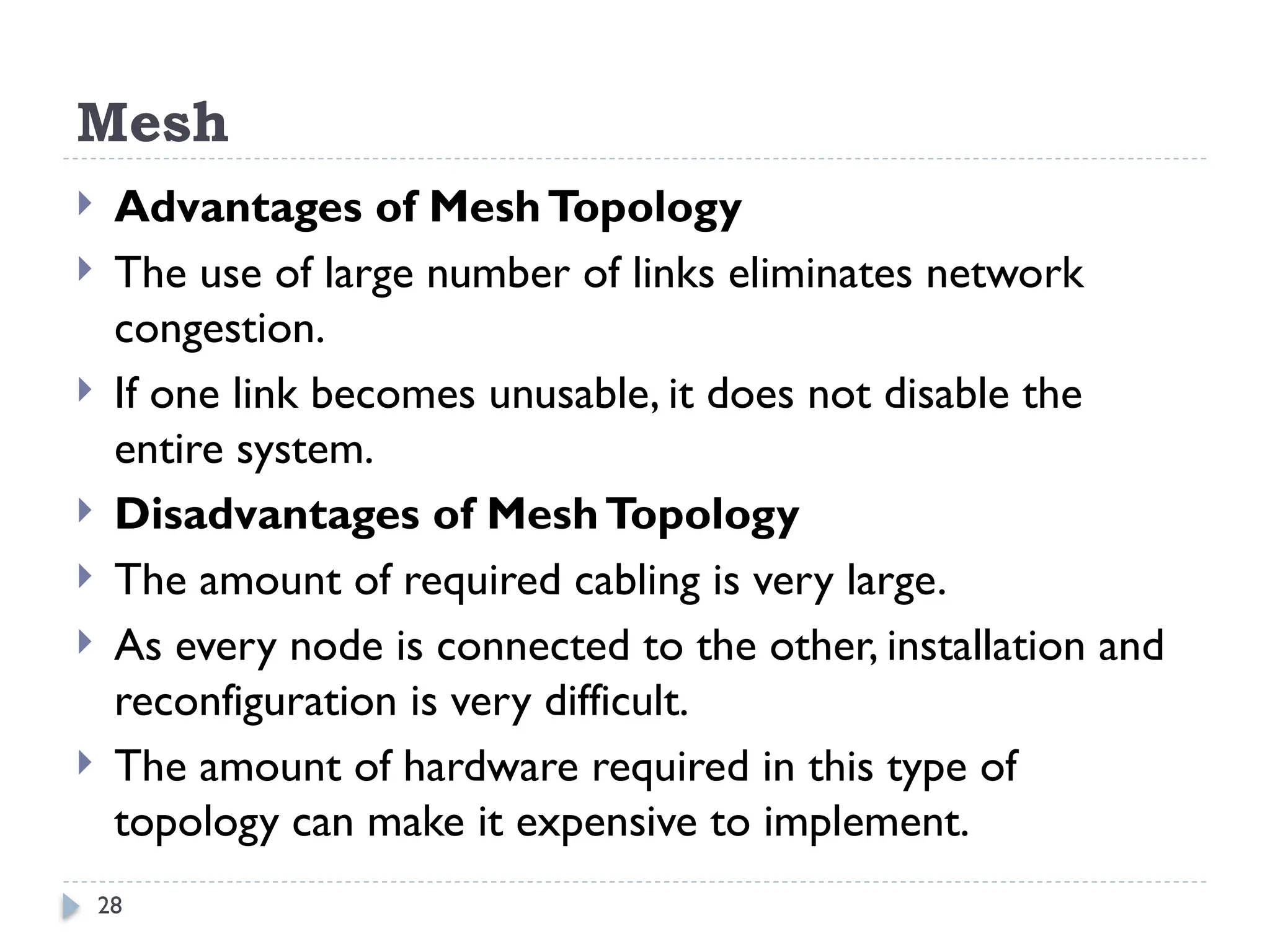 28
Mesh
 Advantages of MeshTopology
 The use of large number of links eliminates network
congestion.
 If one link becomes unusable, it does not disable the
entire system.
 Disadvantages of MeshTopology
 The amount of required cabling is very large.
 As every node is connected to the other, installation and
reconfiguration is very difficult.
 The amount of hardware required in this type of
topology can make it expensive to implement.
 
