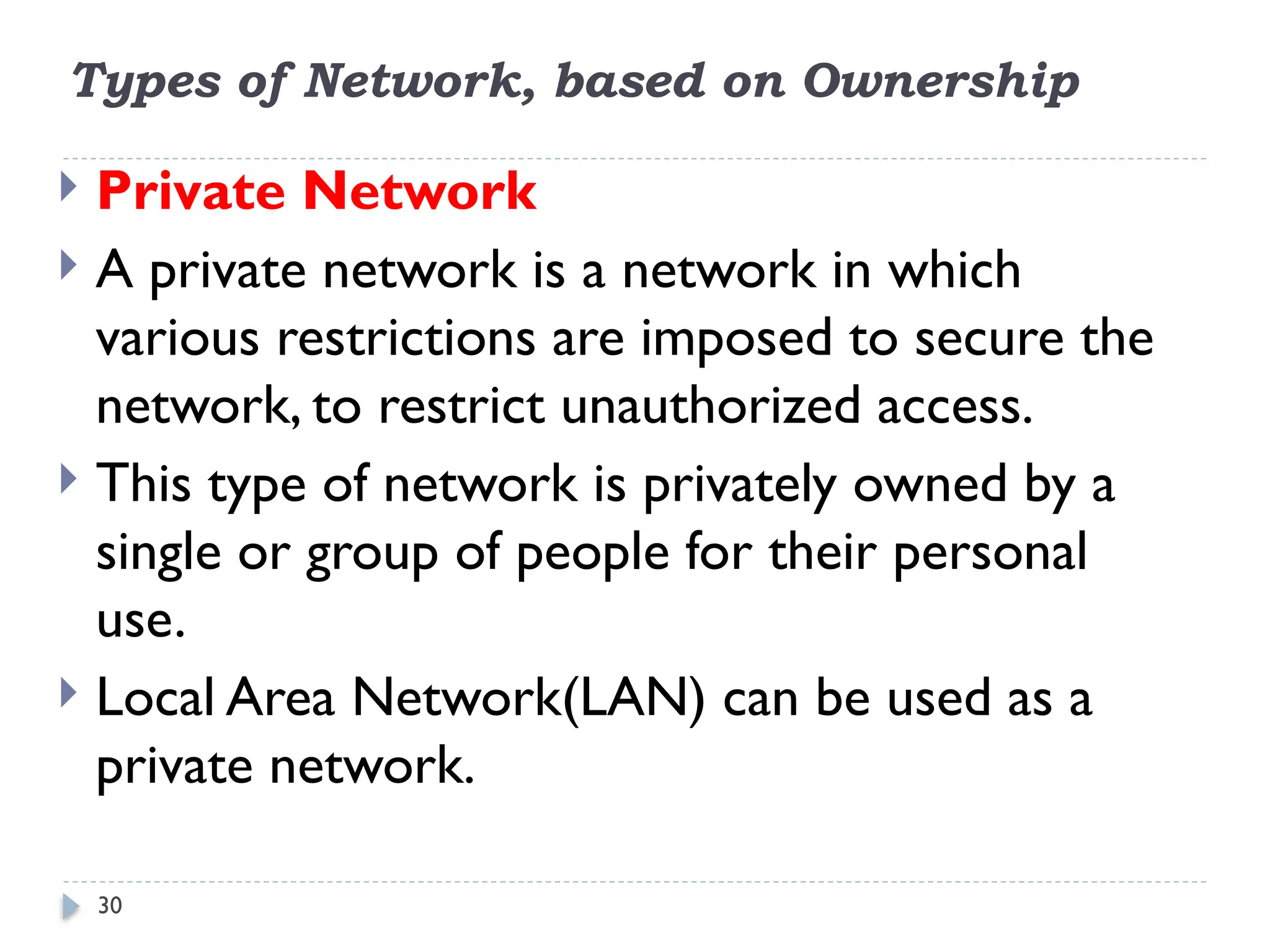 30
Types of Network, based on Ownership
 Private Network
 A private network is a network in which
various restrictions are imposed to secure the
network, to restrict unauthorized access.
 This type of network is privately owned by a
single or group of people for their personal
use.
 Local Area Network(LAN) can be used as a
private network.
 