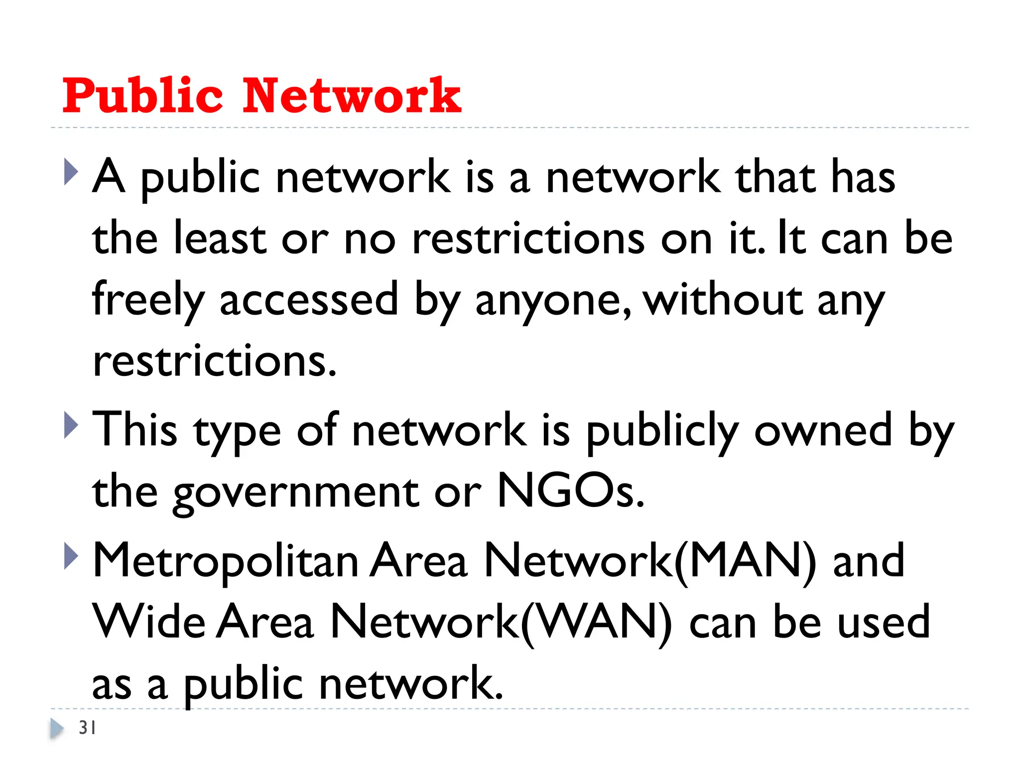 31
Public Network
 A public network is a network that has
the least or no restrictions on it. It can be
freely accessed by anyone, without any
restrictions.
 This type of network is publicly owned by
the government or NGOs.
 Metropolitan Area Network(MAN) and
Wide Area Network(WAN) can be used
as a public network.
 