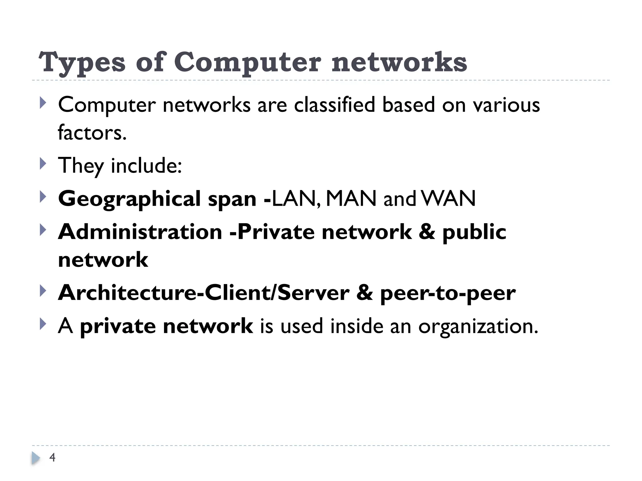 4
Types of Computer networks
 Computer networks are classified based on various
factors.
 They include:
 Geographical span -LAN, MAN and WAN
 Administration -Private network & public
network
 Architecture-Client/Server & peer-to-peer
 A private network is used inside an organization.
 
