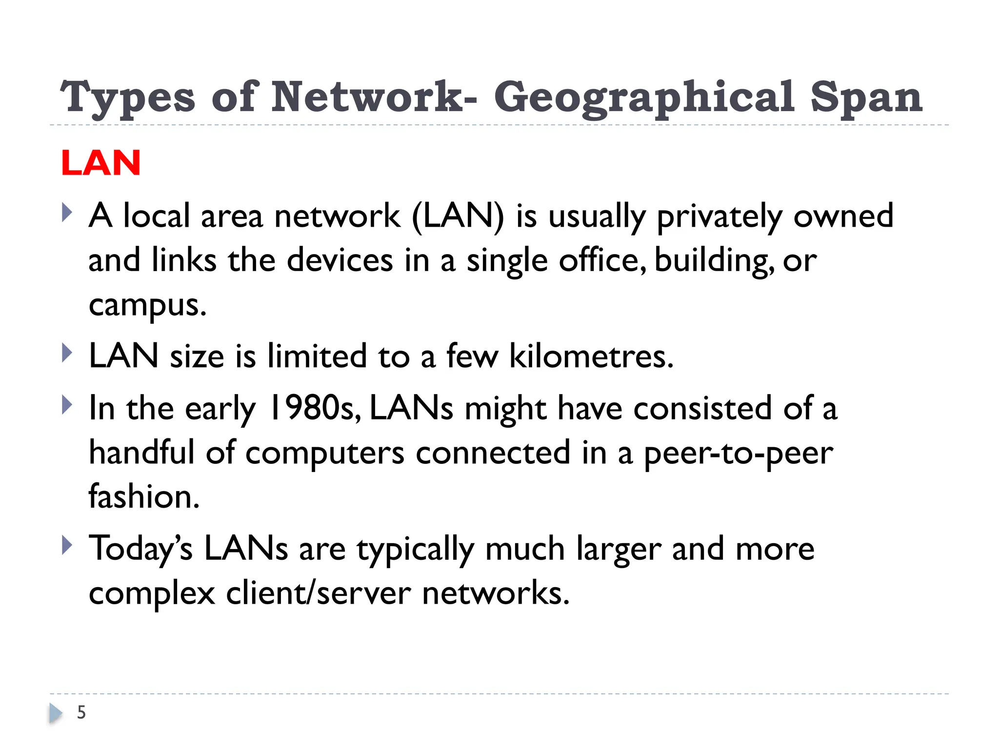 5
Types of Network- Geographical Span
LAN
 A local area network (LAN) is usually privately owned
and links the devices in a single office, building, or
campus.
 LAN size is limited to a few kilometres.
 In the early 1980s, LANs might have consisted of a
handful of computers connected in a peer-to-peer
fashion.
 Today’s LANs are typically much larger and more
complex client/server networks.
 