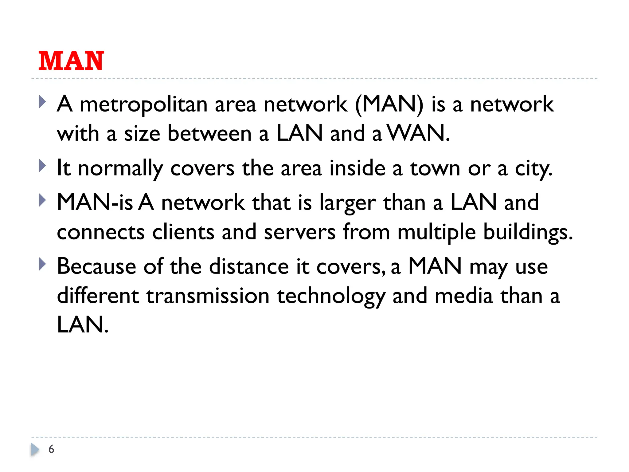 6
MAN
 A metropolitan area network (MAN) is a network
with a size between a LAN and aWAN.
 It normally covers the area inside a town or a city.
 MAN-is A network that is larger than a LAN and
connects clients and servers from multiple buildings.
 Because of the distance it covers, a MAN may use
different transmission technology and media than a
LAN.
 