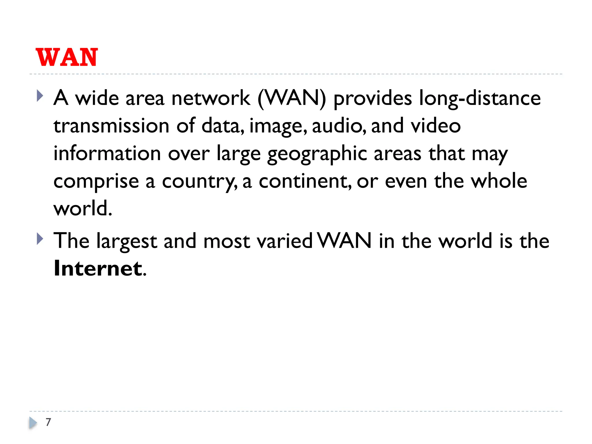 7
WAN
 A wide area network (WAN) provides long-distance
transmission of data, image, audio, and video
information over large geographic areas that may
comprise a country, a continent, or even the whole
world.
 The largest and most varied WAN in the world is the
Internet.
 