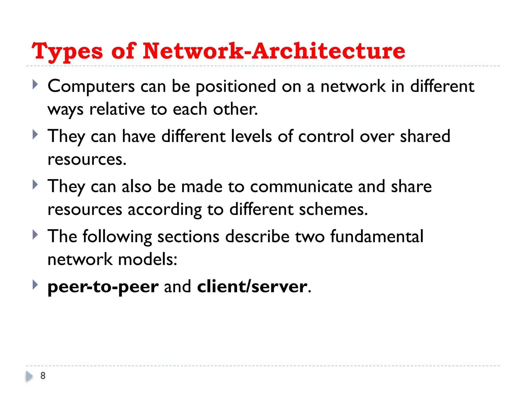 8
Types of Network-Architecture
 Computers can be positioned on a network in different
ways relative to each other.
 They can have different levels of control over shared
resources.
 They can also be made to communicate and share
resources according to different schemes.
 The following sections describe two fundamental
network models:
 peer-to-peer and client/server.
 