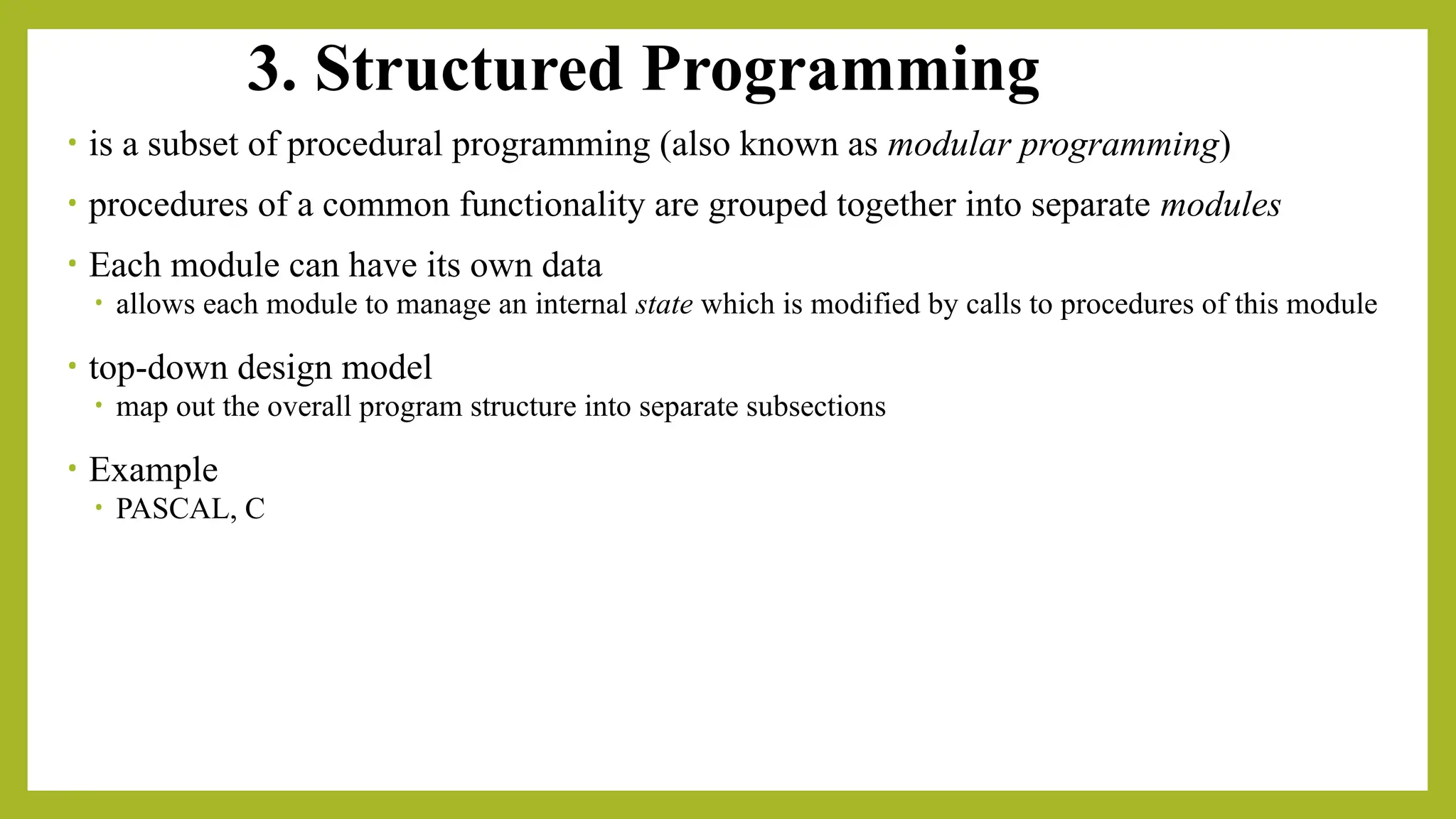 3. Structured Programming
• is a subset of procedural programming (also known as modular programming)
• procedures of a common functionality are grouped together into separate modules
• Each module can have its own data
• allows each module to manage an internal state which is modified by calls to procedures of this module
• top-down design model
• map out the overall program structure into separate subsections
• Example
• PASCAL, C
 