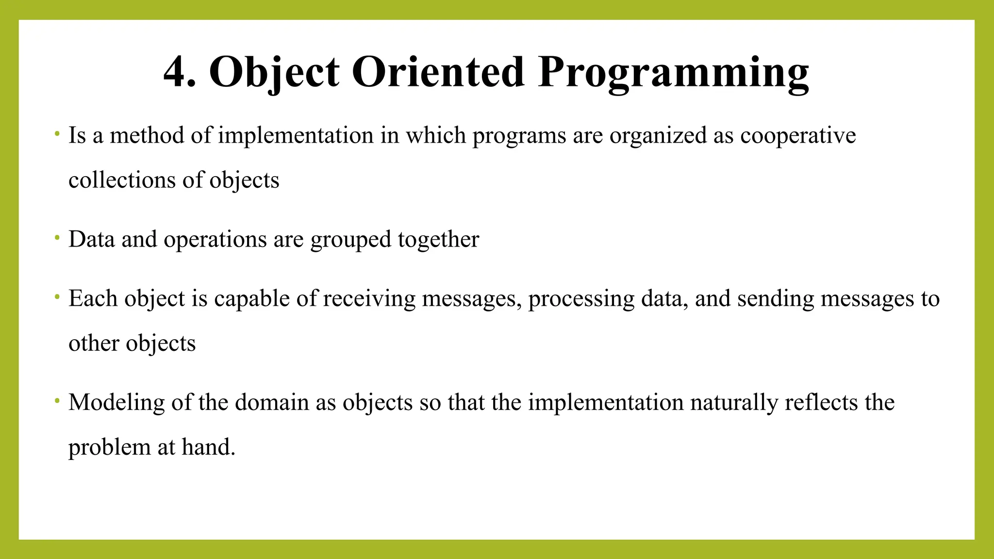 4. Object Oriented Programming
• Is a method of implementation in which programs are organized as cooperative
collections of objects
• Data and operations are grouped together
• Each object is capable of receiving messages, processing data, and sending messages to
other objects
• Modeling of the domain as objects so that the implementation naturally reflects the
problem at hand.
 