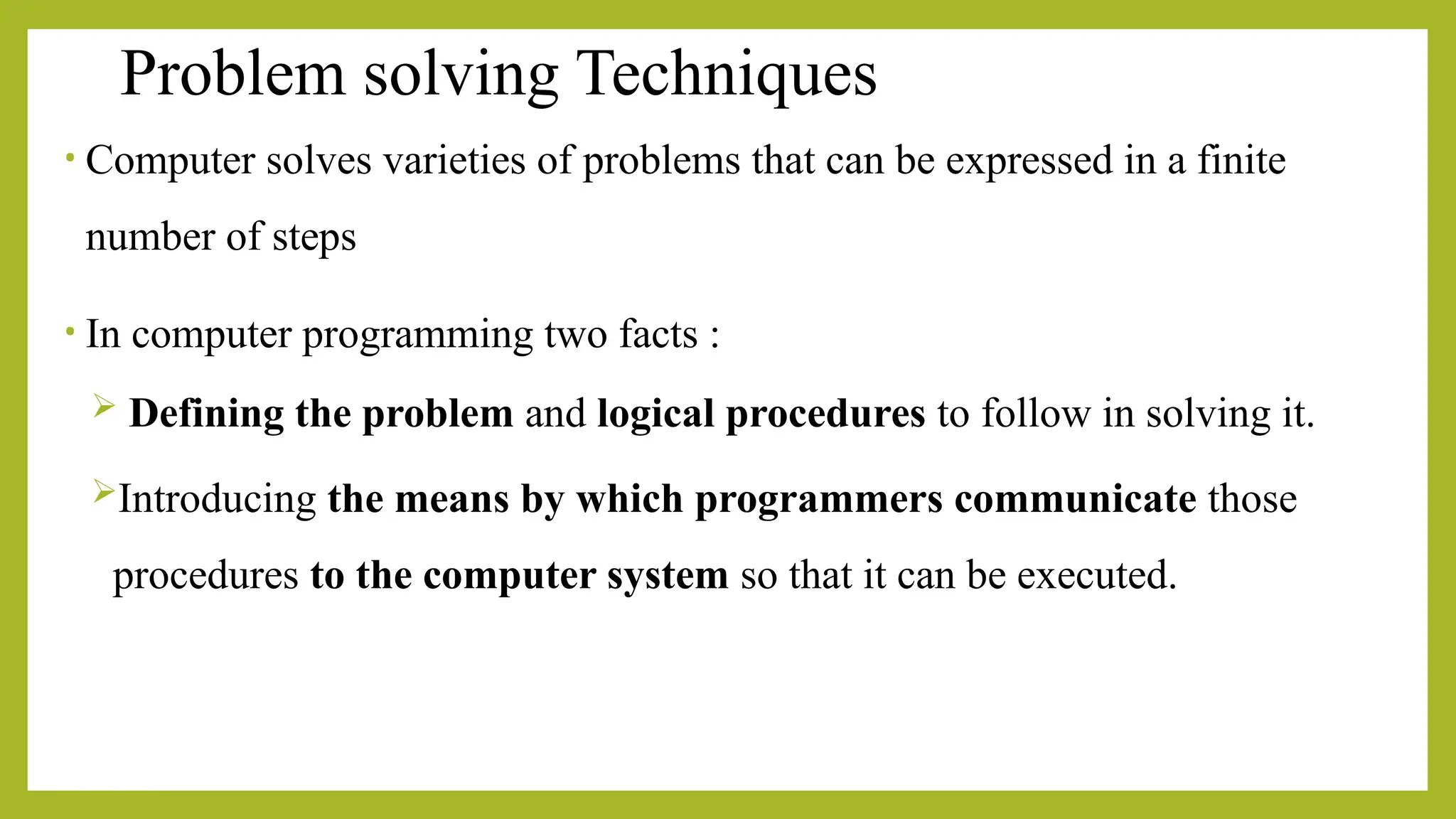 Problem solving Techniques
• Computer solves varieties of problems that can be expressed in a finite
number of steps
• In computer programming two facts :
 Defining the problem and logical procedures to follow in solving it.
Introducing the means by which programmers communicate those
procedures to the computer system so that it can be executed.
 