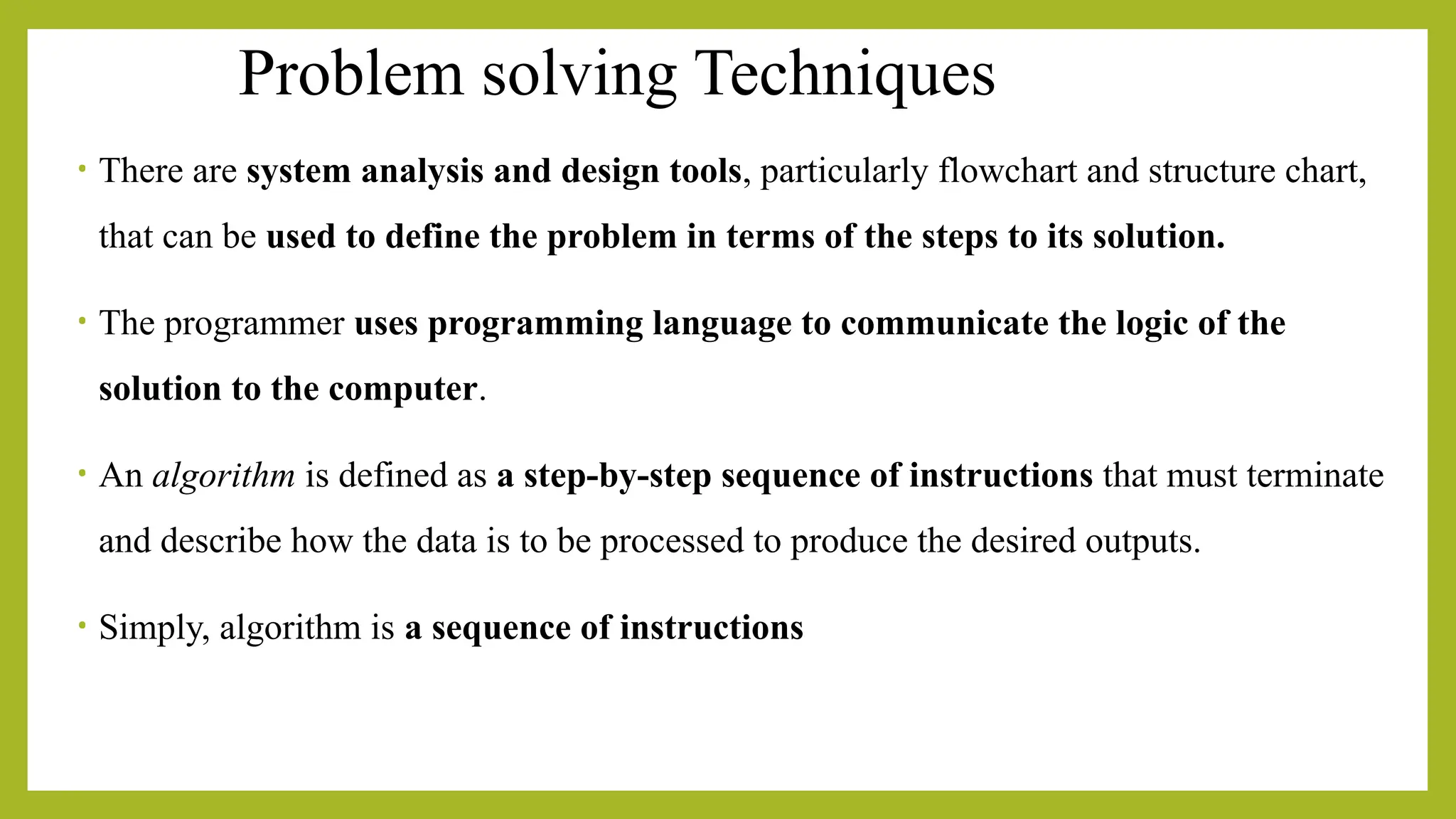 Problem solving Techniques
• There are system analysis and design tools, particularly flowchart and structure chart,
that can be used to define the problem in terms of the steps to its solution.
• The programmer uses programming language to communicate the logic of the
solution to the computer.
• An algorithm is defined as a step-by-step sequence of instructions that must terminate
and describe how the data is to be processed to produce the desired outputs.
• Simply, algorithm is a sequence of instructions
 