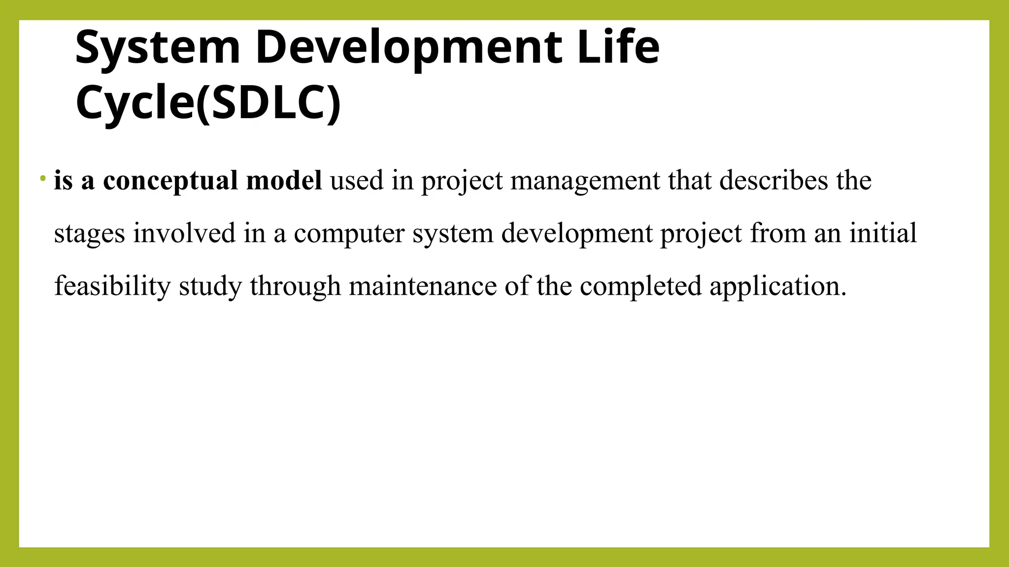 System Development Life
Cycle(SDLC)
• is a conceptual model used in project management that describes the
stages involved in a computer system development project from an initial
feasibility study through maintenance of the completed application.
 