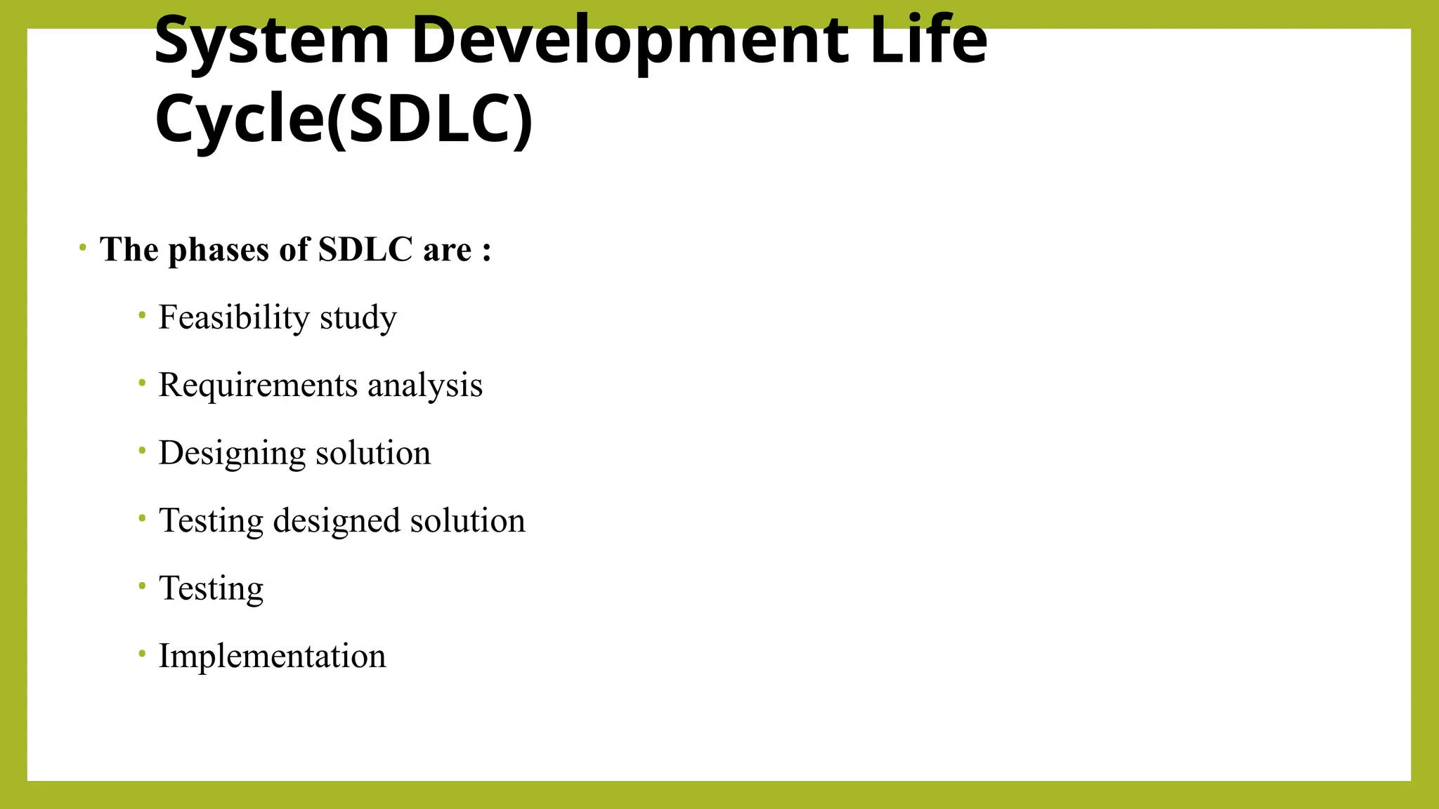 System Development Life
Cycle(SDLC)
• The phases of SDLC are :
• Feasibility study
• Requirements analysis
• Designing solution
• Testing designed solution
• Testing
• Implementation
 