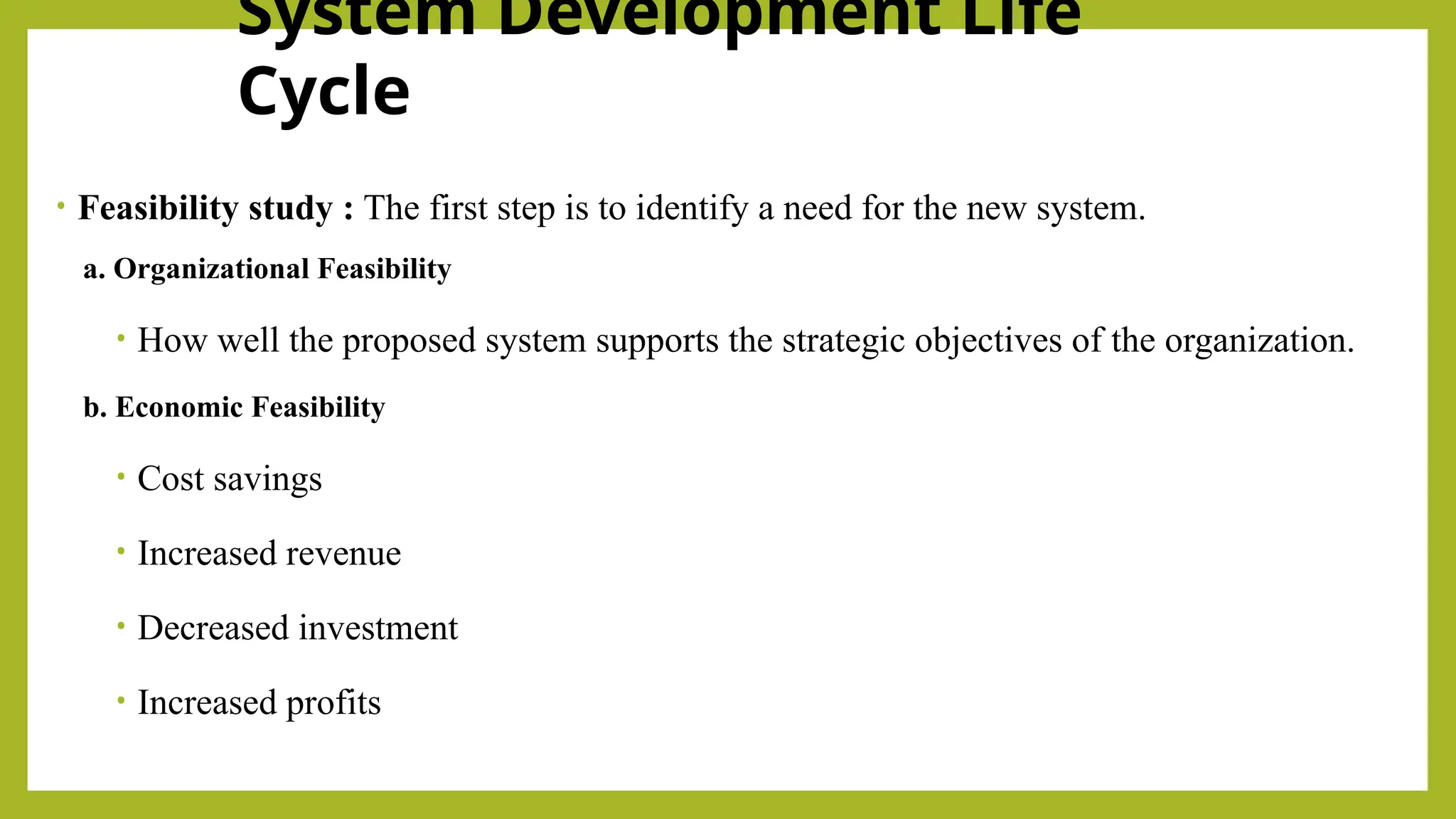 System Development Life
Cycle
• Feasibility study : The first step is to identify a need for the new system.
a. Organizational Feasibility
• How well the proposed system supports the strategic objectives of the organization.
b. Economic Feasibility
• Cost savings
• Increased revenue
• Decreased investment
• Increased profits
 