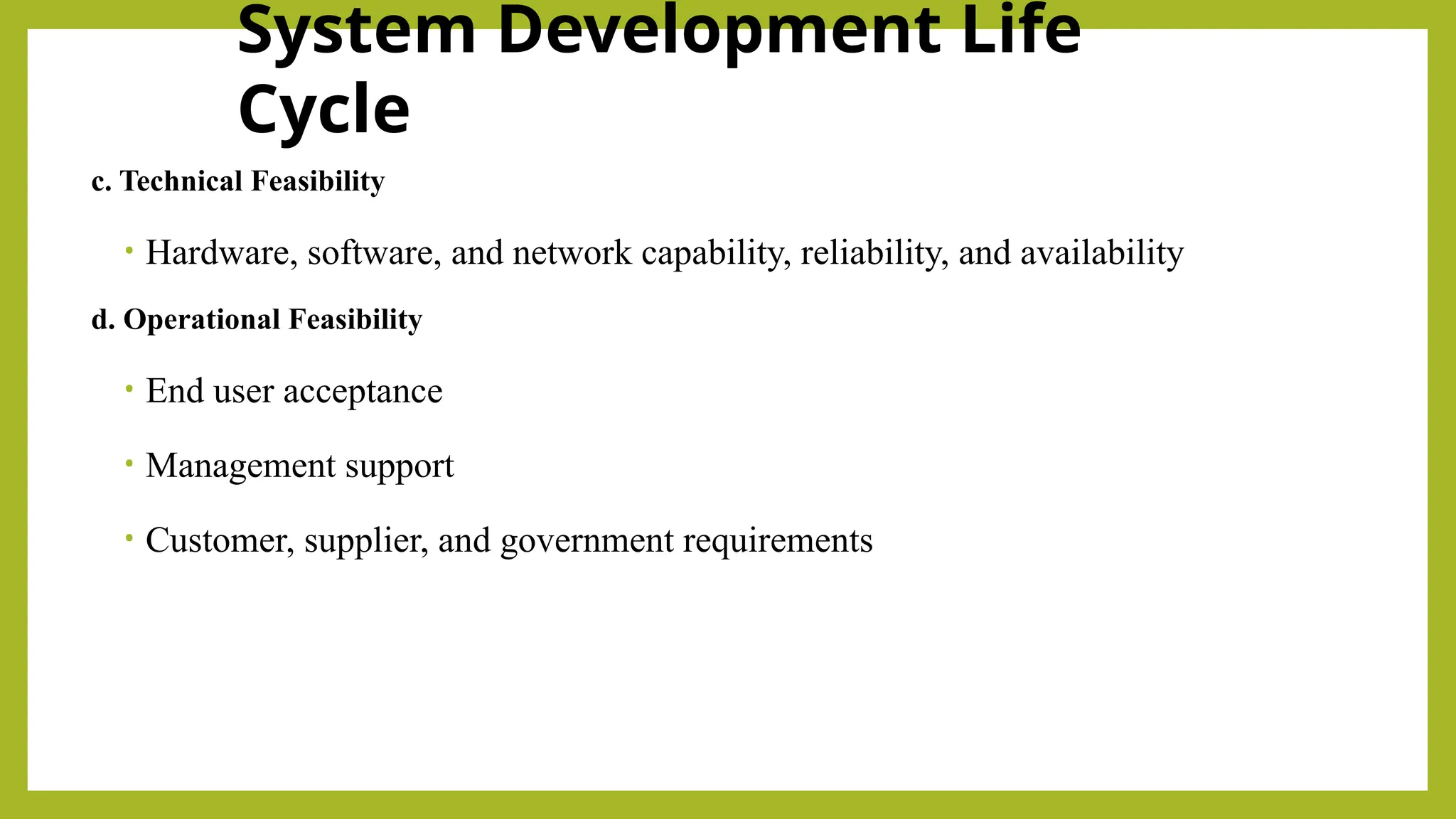 System Development Life
Cycle
c. Technical Feasibility
• Hardware, software, and network capability, reliability, and availability
d. Operational Feasibility
• End user acceptance
• Management support
• Customer, supplier, and government requirements
 