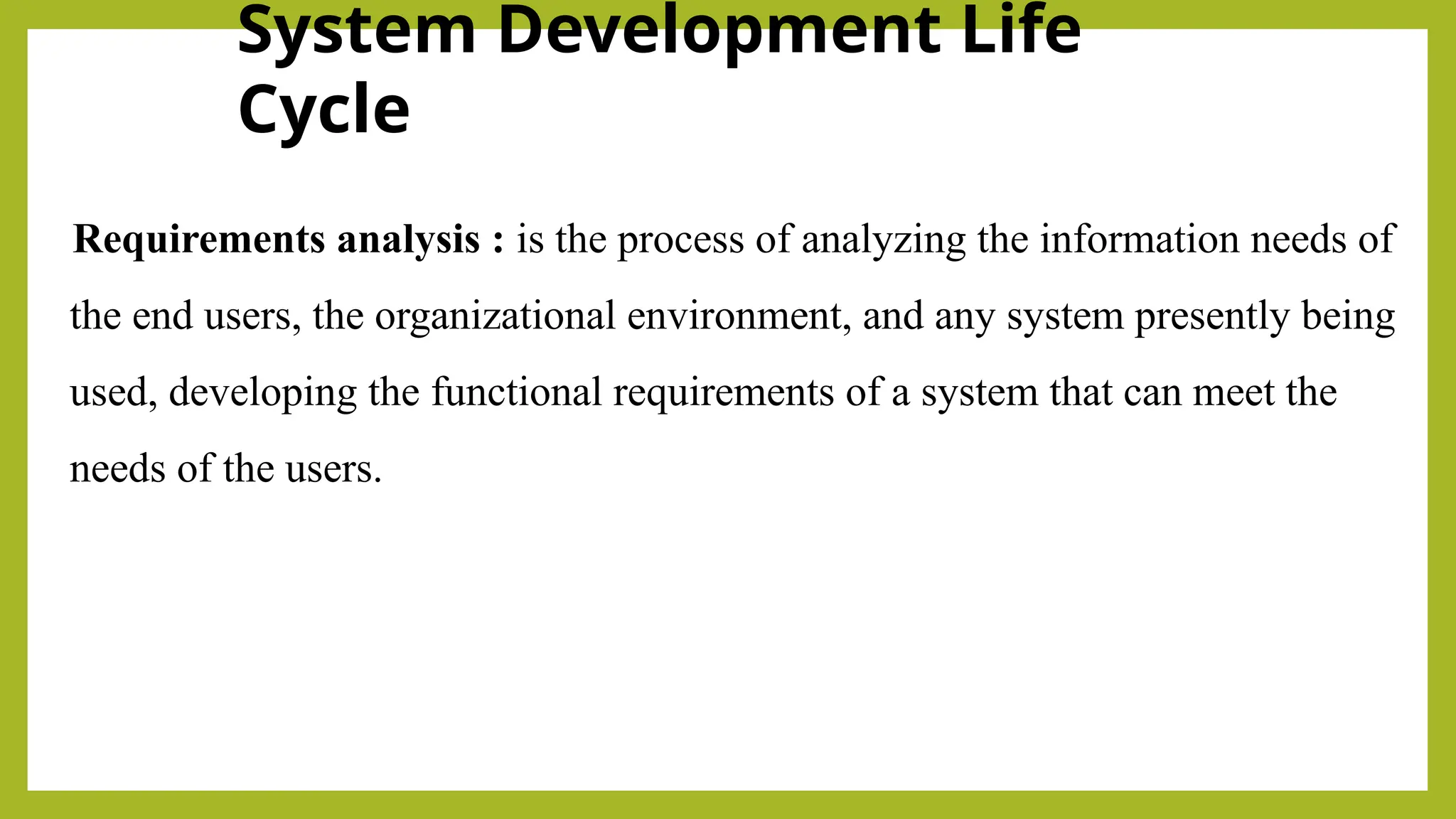 System Development Life
Cycle
Requirements analysis : is the process of analyzing the information needs of
the end users, the organizational environment, and any system presently being
used, developing the functional requirements of a system that can meet the
needs of the users.
 