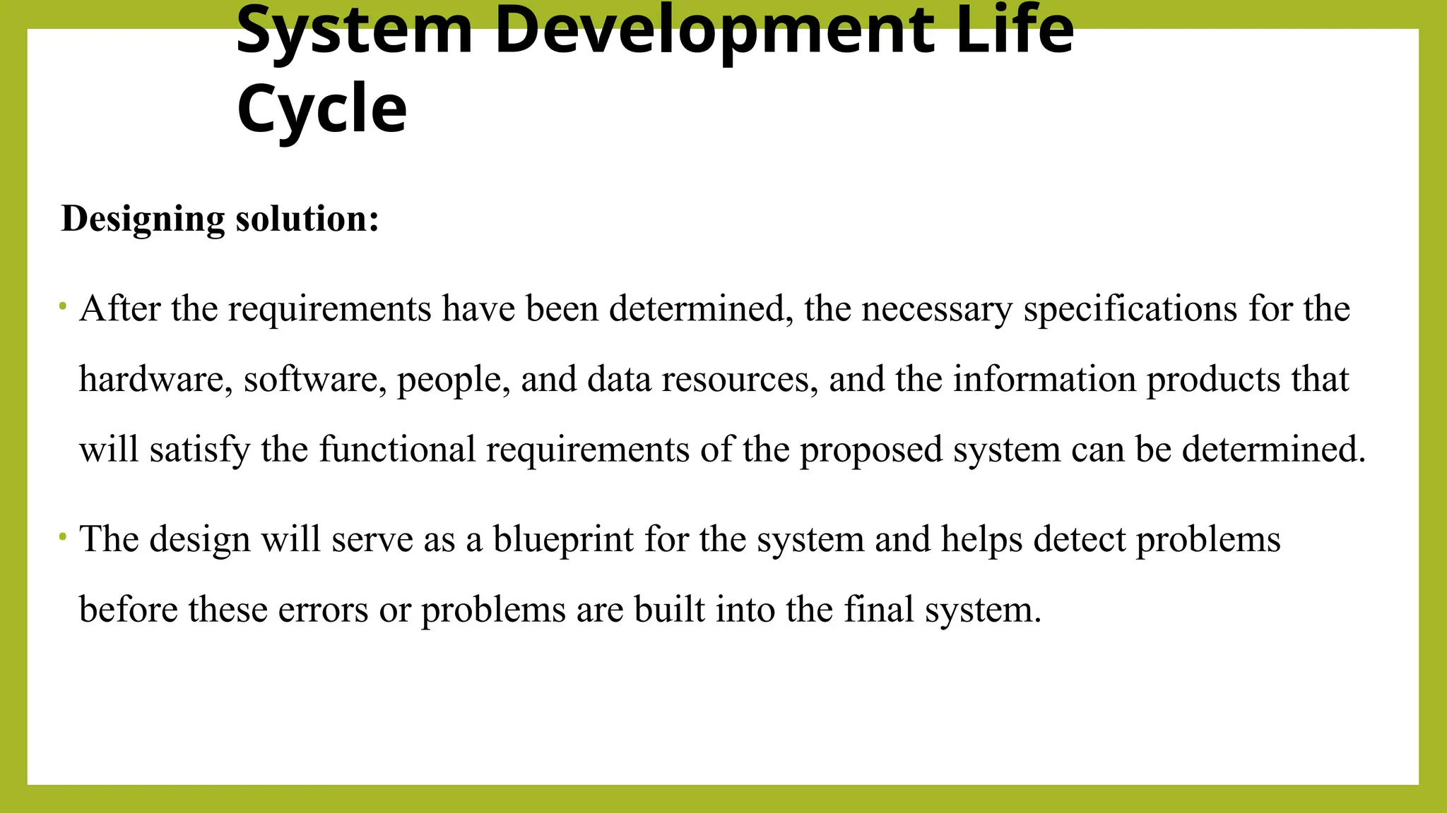 System Development Life
Cycle
Designing solution:
• After the requirements have been determined, the necessary specifications for the
hardware, software, people, and data resources, and the information products that
will satisfy the functional requirements of the proposed system can be determined.
• The design will serve as a blueprint for the system and helps detect problems
before these errors or problems are built into the final system.
 