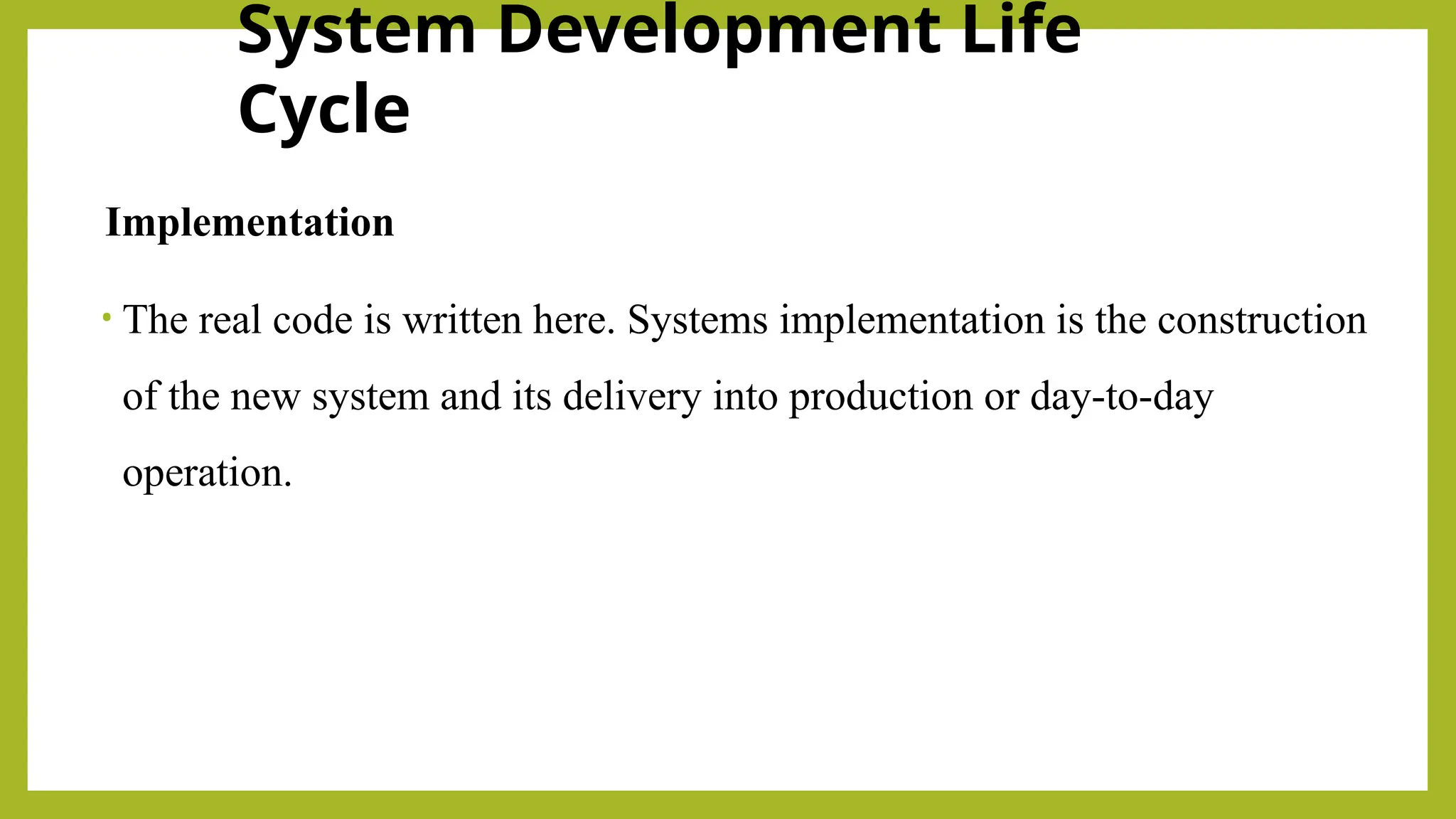 System Development Life
Cycle
Implementation
• The real code is written here. Systems implementation is the construction
of the new system and its delivery into production or day-to-day
operation.
 