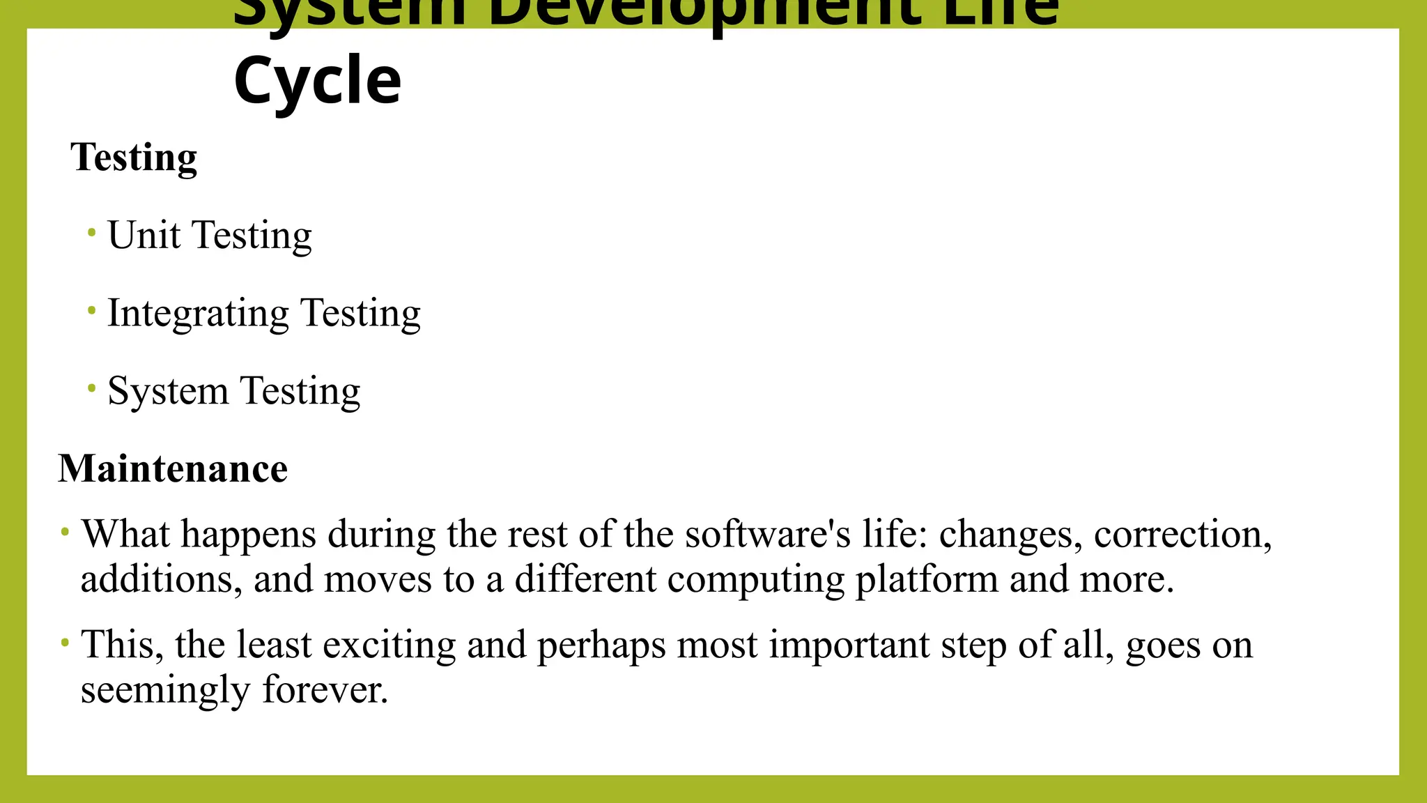 System Development Life
Cycle
Testing
• Unit Testing
• Integrating Testing
• System Testing
Maintenance
• What happens during the rest of the software's life: changes, correction,
additions, and moves to a different computing platform and more.
• This, the least exciting and perhaps most important step of all, goes on
seemingly forever.
 
