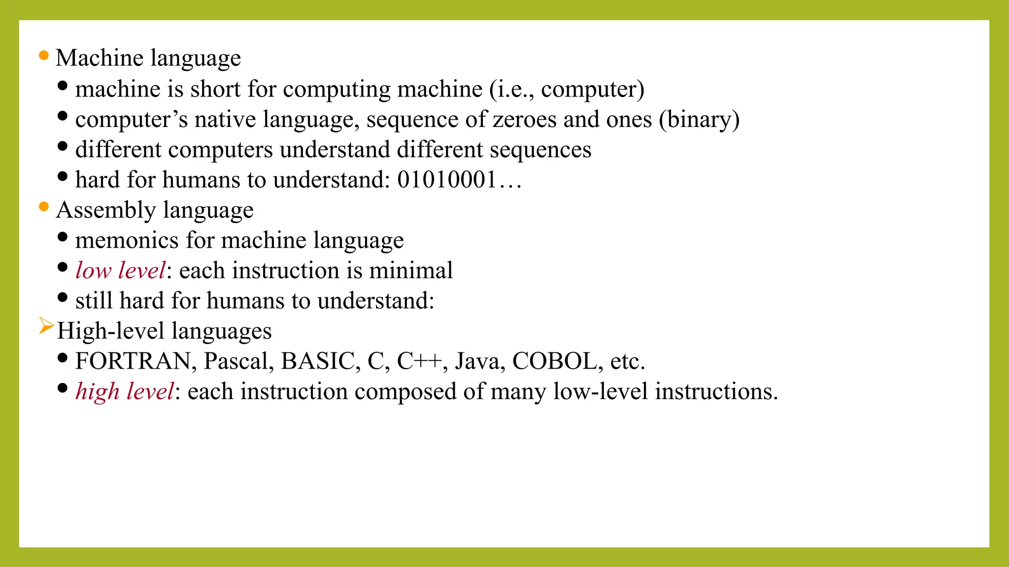  Machine language
 machine is short for computing machine (i.e., computer)
 computer’s native language, sequence of zeroes and ones (binary)
 different computers understand different sequences
 hard for humans to understand: 01010001…
 Assembly language
 memonics for machine language
 low level: each instruction is minimal
 still hard for humans to understand:
High-level languages
 FORTRAN, Pascal, BASIC, C, C++, Java, COBOL, etc.
 high level: each instruction composed of many low-level instructions.
 