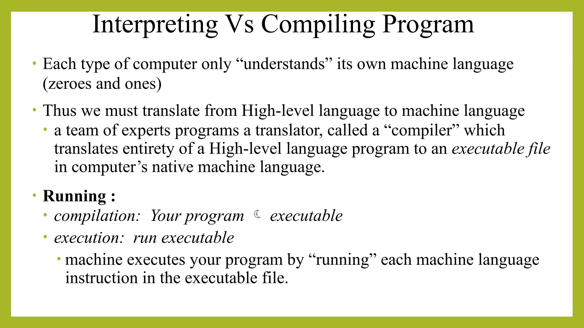 Interpreting Vs Compiling Program
• Each type of computer only “understands” its own machine language
(zeroes and ones)
• Thus we must translate from High-level language to machine language
• a team of experts programs a translator, called a “compiler” which
translates entirety of a High-level language program to an executable file
in computer’s native machine language.
• Running :
• compilation: Your program  executable
• execution: run executable
• machine executes your program by “running” each machine language
instruction in the executable file.
 