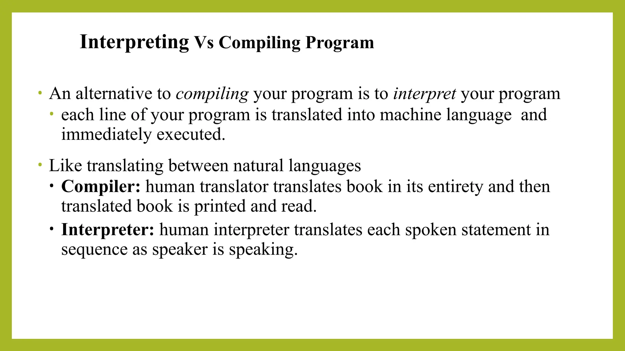 Interpreting Vs Compiling Program
• An alternative to compiling your program is to interpret your program
• each line of your program is translated into machine language and
immediately executed.
• Like translating between natural languages
• Compiler: human translator translates book in its entirety and then
translated book is printed and read.
• Interpreter: human interpreter translates each spoken statement in
sequence as speaker is speaking.
 