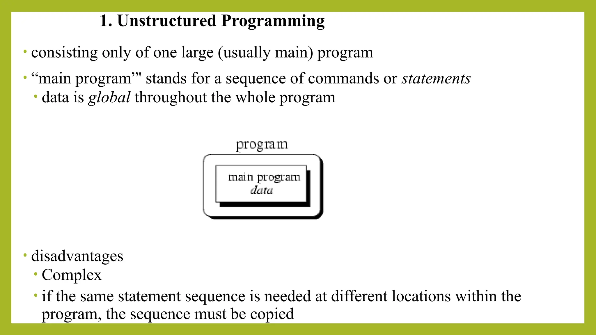 1. Unstructured Programming
• consisting only of one large (usually main) program
• “main program”' stands for a sequence of commands or statements
• data is global throughout the whole program
• disadvantages
• Complex
• if the same statement sequence is needed at different locations within the
program, the sequence must be copied
 