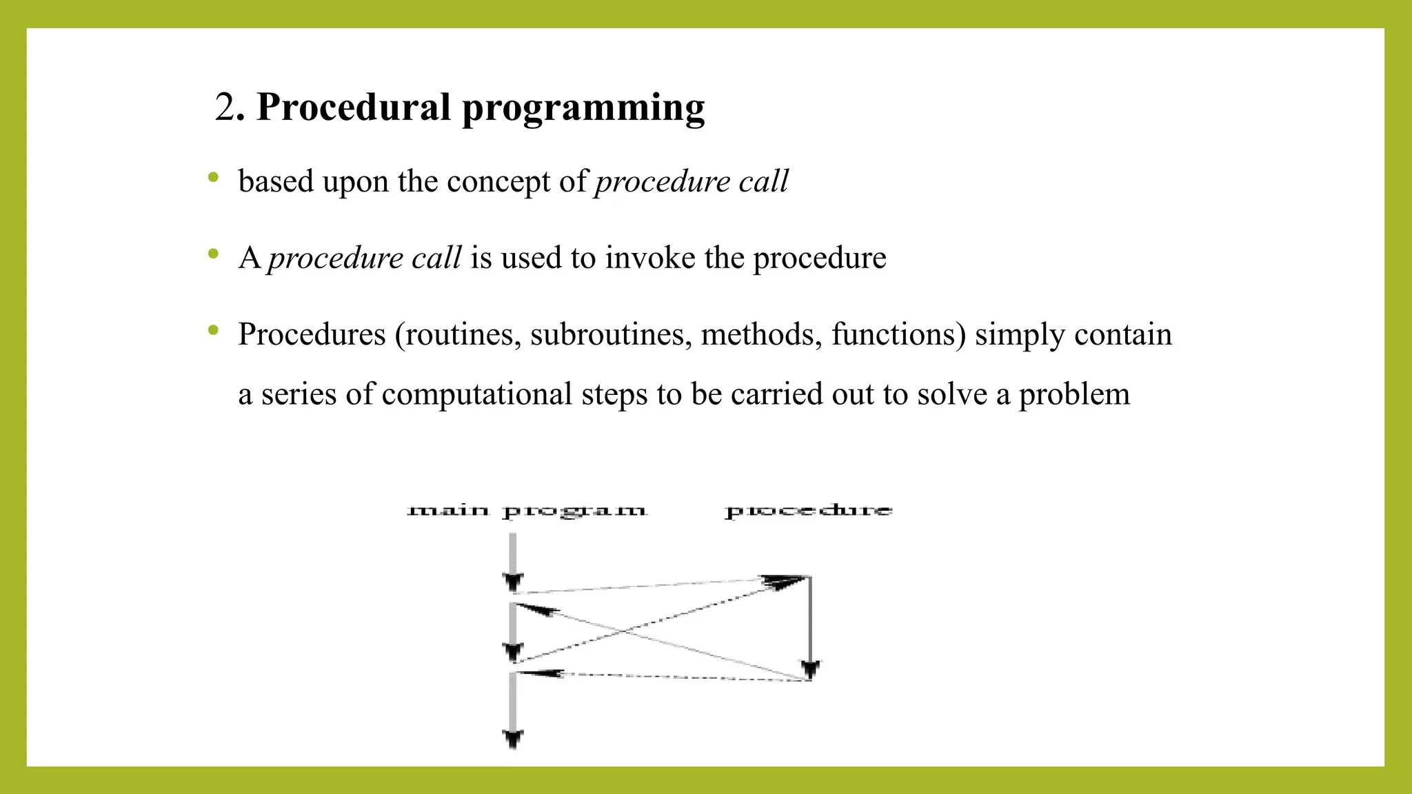 2. Procedural programming
 based upon the concept of procedure call
 A procedure call is used to invoke the procedure
 Procedures (routines, subroutines, methods, functions) simply contain
a series of computational steps to be carried out to solve a problem
 