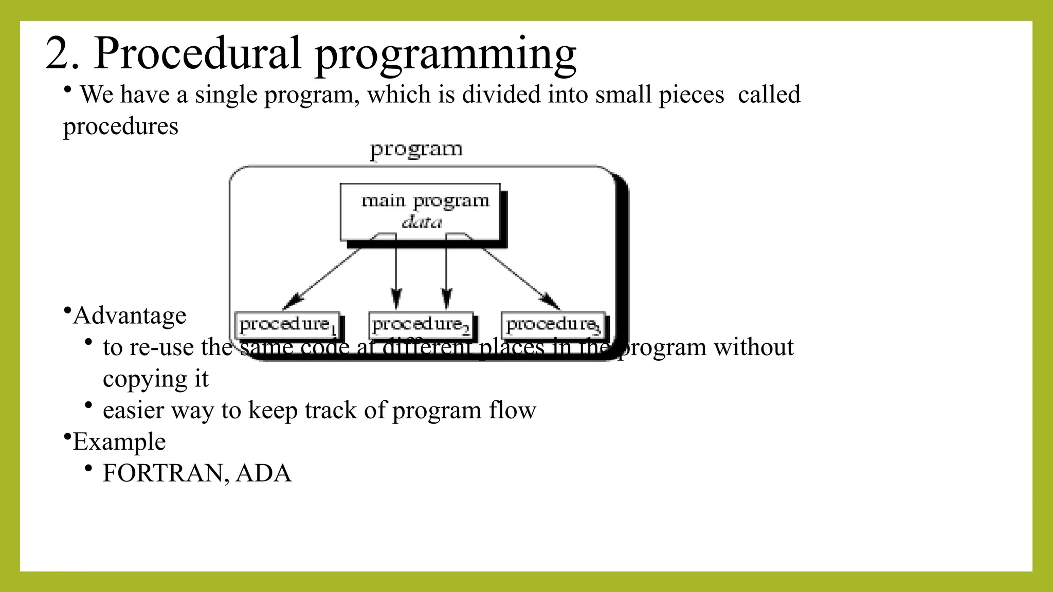 2. Procedural programming
• We have a single program, which is divided into small pieces called
procedures
•Advantage
• to re-use the same code at different places in the program without
copying it
• easier way to keep track of program flow
•Example
• FORTRAN, ADA
 