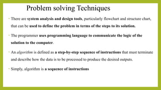 Problem solving Techniques
• There are system analysis and design tools, particularly flowchart and structure chart,
that can be used to define the problem in terms of the steps to its solution.
• The programmer uses programming language to communicate the logic of the
solution to the computer.
• An algorithm is defined as a step-by-step sequence of instructions that must terminate
and describe how the data is to be processed to produce the desired outputs.
• Simply, algorithm is a sequence of instructions
 