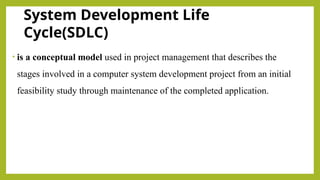System Development Life
Cycle(SDLC)
• is a conceptual model used in project management that describes the
stages involved in a computer system development project from an initial
feasibility study through maintenance of the completed application.
 
