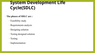 System Development Life
Cycle(SDLC)
• The phases of SDLC are :
• Feasibility study
• Requirements analysis
• Designing solution
• Testing designed solution
• Testing
• Implementation
 