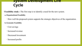 System Development Life
Cycle
• Feasibility study : The first step is to identify a need for the new system.
a. Organizational Feasibility
• How well the proposed system supports the strategic objectives of the organization.
b. Economic Feasibility
• Cost savings
• Increased revenue
• Decreased investment
• Increased profits
 
