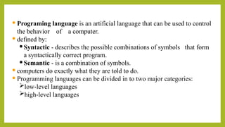  Programing language is an artificial language that can be used to control
the behavior of a computer.
 defined by:
Syntactic - describes the possible combinations of symbols that form
a syntactically correct program.
Semantic - is a combination of symbols.
 computers do exactly what they are told to do.
 Programming languages can be divided in to two major categories:
low-level languages
high-level languages
 