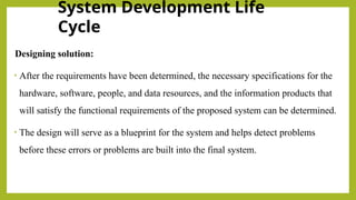 System Development Life
Cycle
Designing solution:
• After the requirements have been determined, the necessary specifications for the
hardware, software, people, and data resources, and the information products that
will satisfy the functional requirements of the proposed system can be determined.
• The design will serve as a blueprint for the system and helps detect problems
before these errors or problems are built into the final system.
 