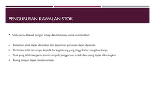 PENGURUSAN KAWALAN STOK
 Stok perlu dikawal dengan cekap dan berkesan untuk memastikan:
a. Ketiadaan stok dapat dielakkan dan keperluan pemesan dapat dipenuhi
b. Perhatian lebih tertumpu kepada barang-barang yang tinggi kadar pengeluarannya
c. Stok yang tidak bergerak, tamat tempoh penggunaan, rosak dan usang dapat dikurangkan
d. Ruang simpan dapat dioptimumkan
 