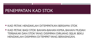 PENEMPATAN KAD STOK
 KAD PETAK HENDAKLAH DITEMPATKAN BERSAMA STOK
 KAD PETAK BAGI STOK BAHAN-BAHAN KIMIA, BAHAN MUDAH
TERBAKAR DAN STOKYANG DISIMPAN DIRUANG SEJUK BEKU
HENDAKLAH DISIMPAN DITEMPATYANG BERASINGAN.
 