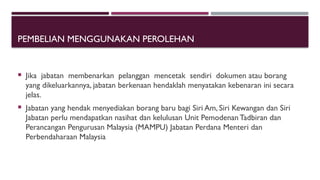 PEMBELIAN MENGGUNAKAN PEROLEHAN
 Jika jabatan membenarkan pelanggan mencetak sendiri dokumen atau borang
yang dikeluarkannya, jabatan berkenaan hendaklah menyatakan kebenaran ini secara
jelas.
 Jabatan yang hendak menyediakan borang baru bagi Siri Am, Siri Kewangan dan Siri
Jabatan perlu mendapatkan nasihat dan kelulusan Unit PemodenanTadbiran dan
Perancangan Pengurusan Malaysia (MAMPU) Jabatan Perdana Menteri dan
Perbendaharaan Malaysia
 