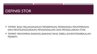 DEFINISI STOR
 TEMPAT BAGI MELAKSANAKAN PENERIMAAN, PEREKODAN, PENYIMPANAN
DAN PENYELENGGARAAN, PENGENDALIAN DAN PENGELUARAN STOK.
 TEMPAT MENYIMPAN BARANG-BARANGYANG DIBELI (INVENTORI/BEKALAN
PEJABAT)
 