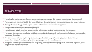 FUNGSI STOR
 Menerima barang-barang yang dipesan dengan mengesah dan memperakui serahan barang-barang oleh pembekal.
 Menyimpan stok mengikut kaedah dan lokasi-lokasi yang ditetapkan dengan menggunakan ruang stor secara optimum.
 Menjaga dan menyelenggara stok supaya sentiasa dalam keadaan baik dan boleh digunakan.
 Mengeluarkan stok mengikut keperluan pelanggan.
 Menyelenggara rekod-rekod bagi setiap transaksi keluar masuk stok secara tepat, teratur dan kemaskini.
 Merancang dan mengurus penokokan stok bagi memastikan kedapatan stok bagi memastikan kedapatan stok mengikut
paras yang ditetapkan.
 Menjalankan pemeriksaan bagi mengesan dan mengenalpasti sebarang kelemahan yang menyebabkan berlaku
perselisihan stok, stok rosak, usang, luput tempoh penggunaan dan tidak bergerak.
 Mengambil tindakan pelupusan ke atas stok yang usang, rosak, luput tempoh penggunaan, tidak boleh digunakan, tidak
bergerak atau melebihi keperluan.
 