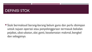 DEFINISI STOK
 Stok bermaksud barang-barang belum guna dan perlu disimpan
untuk tujuan operasi atau penyelenggaraan termasuk bekalan
pejabat, ubat-ubatan, alat ganti, keselamatan makmal, bengkel
dan sebagainya
 