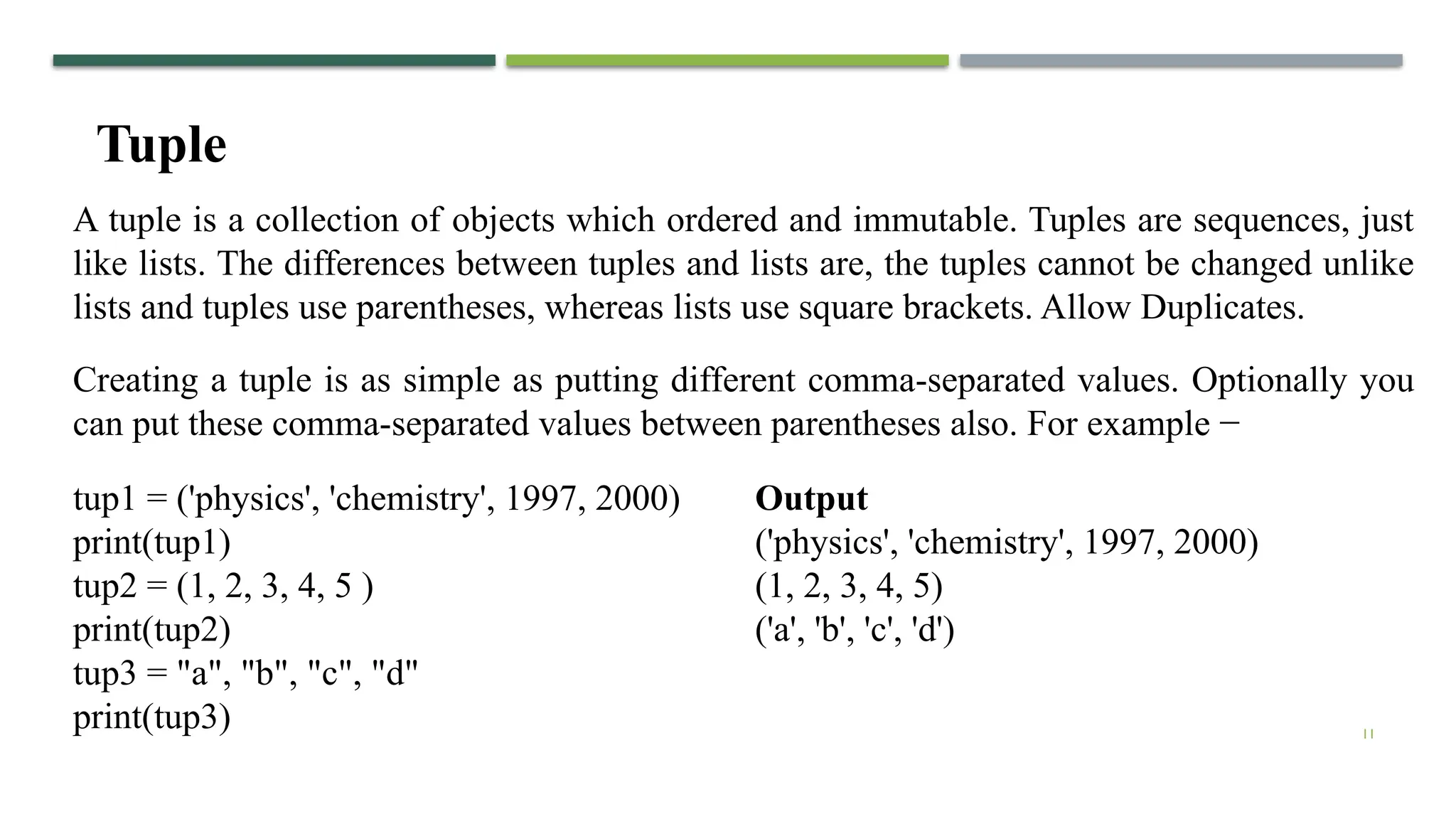 11
A tuple is a collection of objects which ordered and immutable. Tuples are sequences, just
like lists. The differences between tuples and lists are, the tuples cannot be changed unlike
lists and tuples use parentheses, whereas lists use square brackets. Allow Duplicates.
Tuple
Creating a tuple is as simple as putting different comma-separated values. Optionally you
can put these comma-separated values between parentheses also. For example −
tup1 = ('physics', 'chemistry', 1997, 2000)
print(tup1)
tup2 = (1, 2, 3, 4, 5 )
print(tup2)
tup3 = "a", "b", "c", "d"
print(tup3)
Output
('physics', 'chemistry', 1997, 2000)
(1, 2, 3, 4, 5)
('a', 'b', 'c', 'd')
 